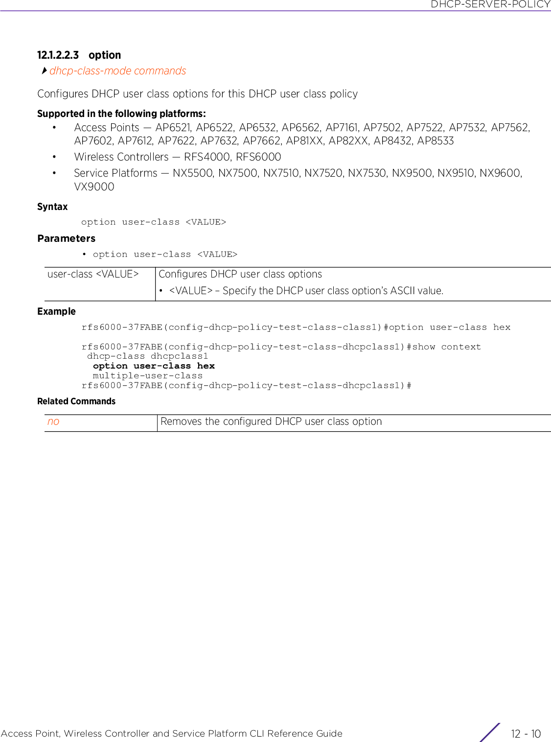 DHCP-SERVER-POLICYAccess Point, Wireless Controller and Service Platform CLI Reference Guide  12 - 1012.1.2.2.3 optiondhcp-class-mode commandsConfigures DHCP user class options for this DHCP user class policySupported in the following platforms:• Access Points — AP6521, AP6522, AP6532, AP6562, AP7161, AP7502, AP7522, AP7532, AP7562, AP7602, AP7612, AP7622, AP7632, AP7662, AP81XX, AP82XX, AP8432, AP8533• Wireless Controllers — RFS4000, RFS6000• Service Platforms — NX5500, NX7500, NX7510, NX7520, NX7530, NX9500, NX9510, NX9600, VX9000Syntaxoption user-class &lt;VALUE&gt;Parameters• option user-class &lt;VALUE&gt;Examplerfs6000-37FABE(config-dhcp-policy-test-class-class1)#option user-class hexrfs6000-37FABE(config-dhcp-policy-test-class-dhcpclass1)#show context dhcp-class dhcpclass1  option user-class hex  multiple-user-classrfs6000-37FABE(config-dhcp-policy-test-class-dhcpclass1)#Related Commandsuser-class &lt;VALUE&gt; Configures DHCP user class options• &lt;VALUE&gt; – Specify the DHCP user class option’s ASCII value.no Removes the configured DHCP user class option