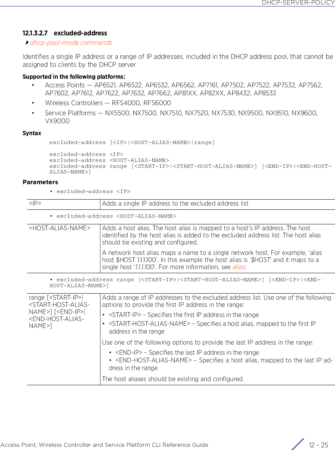 DHCP-SERVER-POLICYAccess Point, Wireless Controller and Service Platform CLI Reference Guide 12 - 2512.1.3.2.7 excluded-addressdhcp-pool-mode commandsIdentifies a single IP address or a range of IP addresses, included in the DHCP address pool, that cannot be assigned to clients by the DHCP serverSupported in the following platforms:• Access Points — AP6521, AP6522, AP6532, AP6562, AP7161, AP7502, AP7522, AP7532, AP7562, AP7602, AP7612, AP7622, AP7632, AP7662, AP81XX, AP82XX, AP8432, AP8533• Wireless Controllers — RFS4000, RFS6000• Service Platforms — NX5500, NX7500, NX7510, NX7520, NX7530, NX9500, NX9510, NX9600, VX9000Syntaxexcluded-address [&lt;IP&gt;|&lt;HOST-ALIAS-NAME&gt;|range]excluded-address &lt;IP&gt;excluded-address &lt;HOST-ALIAS-NAME&gt;excluded-address range [&lt;START-IP&gt;|&lt;START-HOST-ALIAS-NAME&gt;] [&lt;END-IP&gt;|&lt;END-HOST-ALIAS-NAME&gt;]Parameters• excluded-address &lt;IP&gt;• excluded-address &lt;HOST-ALIAS-NAME&gt;• excluded-address range [&lt;START-IP&gt;|&lt;START-HOST-ALIAS-NAME&gt;] [&lt;END-IP&gt;|&lt;END-HOST-ALIAS-NAME&gt;]&lt;IP&gt; Adds a single IP address to the excluded address list&lt;HOST-ALIAS-NAME&gt; Adds a host alias. The host alias is mapped to a host’s IP address. The host identified by the host alias is added to the excluded address list. The host alias should be existing and configured.A network host alias maps a name to a single network host. For example, ‘alias host $HOST 1.1.1.100’. In this example the host alias is ‘$HOST’ and it maps to a single host ‘1.1.1.100’. For more information, see alias.range [&lt;START-IP&gt;|&lt;START-HOST-ALIAS-NAME&gt;] [&lt;END-IP&gt;|&lt;END-HOST-ALIAS-NAME&gt;] Adds a range of IP addresses to the excluded address list. Use one of the following options to provide the first IP address in the range:• &lt;START-IP&gt; – Specifies the first IP address in the range• &lt;START-HOST-ALIAS-NAME&gt; – Specifies a host alias, mapped to the first IP address in the rangeUse one of the following options to provide the last IP address in the range:• &lt;END-IP&gt; – Specifies the last IP address in the range• &lt;END-HOST-ALIAS-NAME&gt; – Specifies a host alias, mapped to the last IP ad-dress in the rangeThe host aliases should be existing and configured.