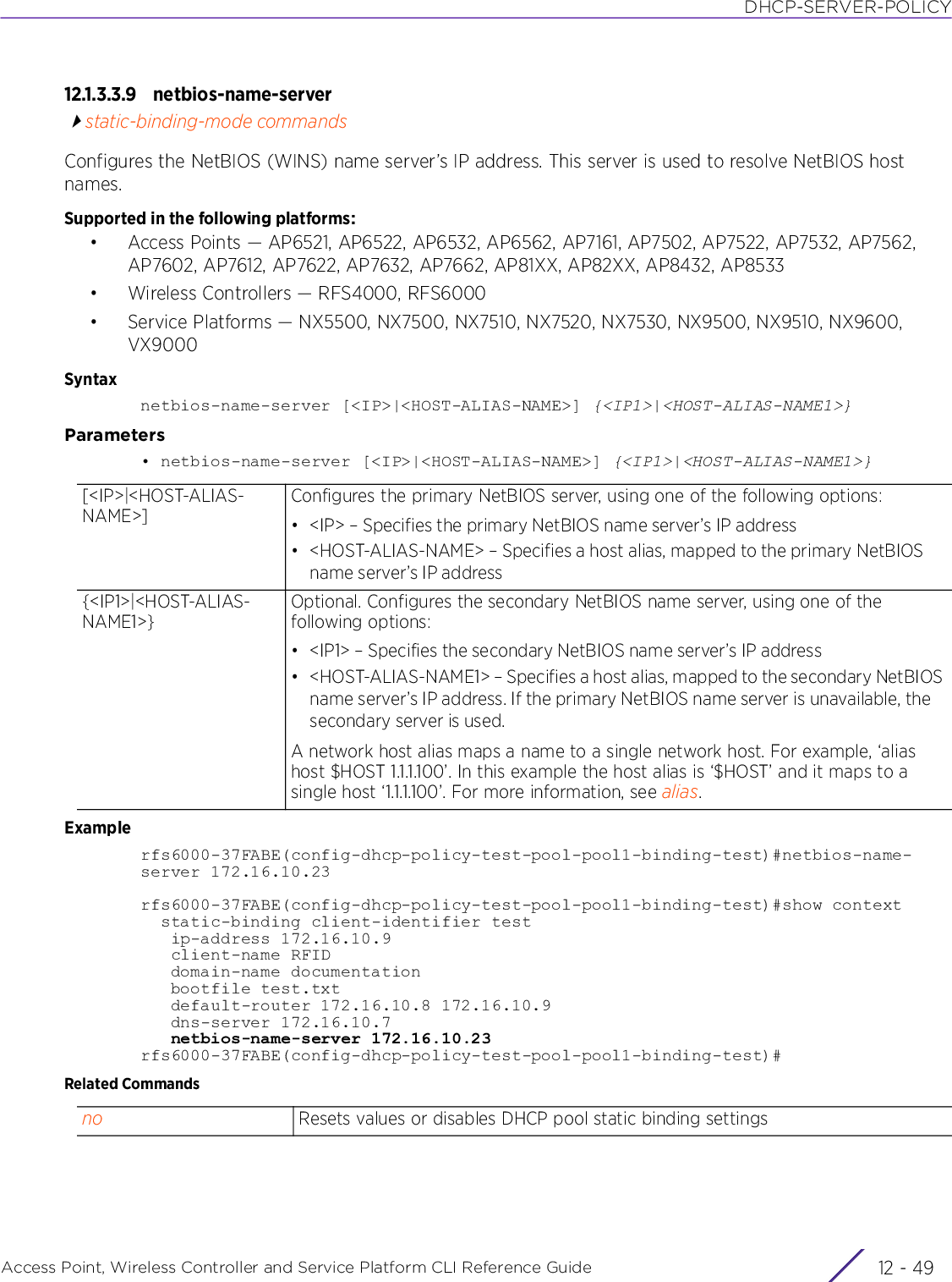 DHCP-SERVER-POLICYAccess Point, Wireless Controller and Service Platform CLI Reference Guide 12 - 4912.1.3.3.9 netbios-name-serverstatic-binding-mode commandsConfigures the NetBIOS (WINS) name server’s IP address. This server is used to resolve NetBIOS host names.Supported in the following platforms:• Access Points — AP6521, AP6522, AP6532, AP6562, AP7161, AP7502, AP7522, AP7532, AP7562, AP7602, AP7612, AP7622, AP7632, AP7662, AP81XX, AP82XX, AP8432, AP8533• Wireless Controllers — RFS4000, RFS6000• Service Platforms — NX5500, NX7500, NX7510, NX7520, NX7530, NX9500, NX9510, NX9600, VX9000Syntaxnetbios-name-server [&lt;IP&gt;|&lt;HOST-ALIAS-NAME&gt;] {&lt;IP1&gt;|&lt;HOST-ALIAS-NAME1&gt;}Parameters• netbios-name-server [&lt;IP&gt;|&lt;HOST-ALIAS-NAME&gt;] {&lt;IP1&gt;|&lt;HOST-ALIAS-NAME1&gt;}Examplerfs6000-37FABE(config-dhcp-policy-test-pool-pool1-binding-test)#netbios-name-server 172.16.10.23rfs6000-37FABE(config-dhcp-policy-test-pool-pool1-binding-test)#show context  static-binding client-identifier test   ip-address 172.16.10.9   client-name RFID   domain-name documentation   bootfile test.txt   default-router 172.16.10.8 172.16.10.9   dns-server 172.16.10.7   netbios-name-server 172.16.10.23rfs6000-37FABE(config-dhcp-policy-test-pool-pool1-binding-test)#Related Commands[&lt;IP&gt;|&lt;HOST-ALIAS-NAME&gt;]Configures the primary NetBIOS server, using one of the following options:• &lt;IP&gt; – Specifies the primary NetBIOS name server’s IP address• &lt;HOST-ALIAS-NAME&gt; – Specifies a host alias, mapped to the primary NetBIOS name server’s IP address{&lt;IP1&gt;|&lt;HOST-ALIAS-NAME1&gt;}Optional. Configures the secondary NetBIOS name server, using one of the following options:• &lt;IP1&gt; – Specifies the secondary NetBIOS name server’s IP address• &lt;HOST-ALIAS-NAME1&gt; – Specifies a host alias, mapped to the secondary NetBIOS name server’s IP address. If the primary NetBIOS name server is unavailable, the secondary server is used.A network host alias maps a name to a single network host. For example, ‘alias host $HOST 1.1.1.100’. In this example the host alias is ‘$HOST’ and it maps to a single host ‘1.1.1.100’. For more information, see alias.no Resets values or disables DHCP pool static binding settings