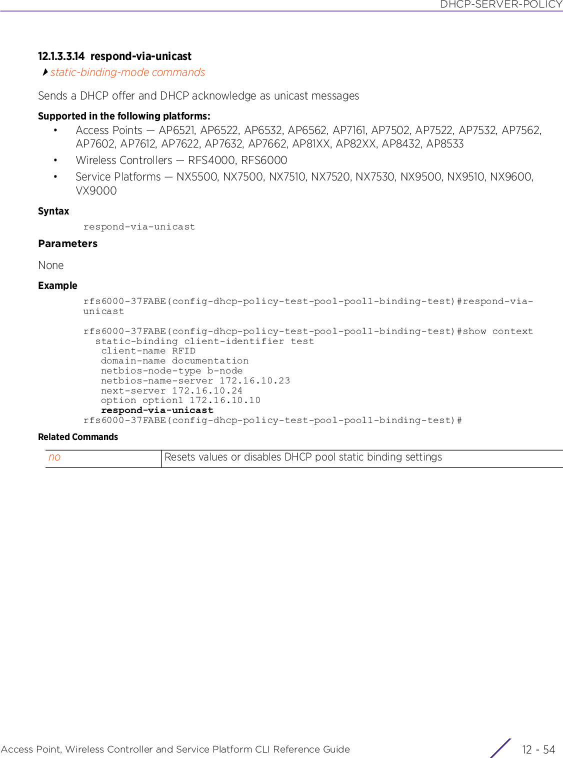 DHCP-SERVER-POLICYAccess Point, Wireless Controller and Service Platform CLI Reference Guide  12 - 5412.1.3.3.14 respond-via-unicaststatic-binding-mode commandsSends a DHCP offer and DHCP acknowledge as unicast messagesSupported in the following platforms:• Access Points — AP6521, AP6522, AP6532, AP6562, AP7161, AP7502, AP7522, AP7532, AP7562, AP7602, AP7612, AP7622, AP7632, AP7662, AP81XX, AP82XX, AP8432, AP8533• Wireless Controllers — RFS4000, RFS6000• Service Platforms — NX5500, NX7500, NX7510, NX7520, NX7530, NX9500, NX9510, NX9600, VX9000Syntaxrespond-via-unicastParametersNoneExamplerfs6000-37FABE(config-dhcp-policy-test-pool-pool1-binding-test)#respond-via-unicastrfs6000-37FABE(config-dhcp-policy-test-pool-pool1-binding-test)#show context  static-binding client-identifier test   client-name RFID   domain-name documentation   netbios-node-type b-node   netbios-name-server 172.16.10.23   next-server 172.16.10.24   option option1 172.16.10.10   respond-via-unicastrfs6000-37FABE(config-dhcp-policy-test-pool-pool1-binding-test)#Related Commandsno Resets values or disables DHCP pool static binding settings