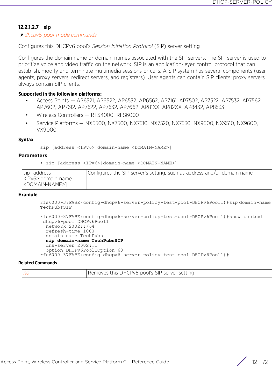 DHCP-SERVER-POLICYAccess Point, Wireless Controller and Service Platform CLI Reference Guide  12 - 7212.2.1.2.7 sipdhcpv6-pool-mode commandsConfigures this DHCPv6 pool’s Session Initiation Protocol (SIP) server settingConfigures the domain name or domain names associated with the SIP servers. The SIP server is used to prioritize voice and video traffic on the network. SIP is an application-layer control protocol that can establish, modify and terminate multimedia sessions or calls. A SIP system has several components (user agents, proxy servers, redirect servers, and registrars). User agents can contain SIP clients; proxy servers always contain SIP clients.Supported in the following platforms:• Access Points — AP6521, AP6522, AP6532, AP6562, AP7161, AP7502, AP7522, AP7532, AP7562, AP7602, AP7612, AP7622, AP7632, AP7662, AP81XX, AP82XX, AP8432, AP8533• Wireless Controllers — RFS4000, RFS6000• Service Platforms — NX5500, NX7500, NX7510, NX7520, NX7530, NX9500, NX9510, NX9600, VX9000Syntaxsip [address &lt;IPv6&gt;|domain-name &lt;DOMAIN-NAME&gt;]Parameters• sip [address &lt;IPv6&gt;|domain-name &lt;DOMAIN-NAME&gt;]Examplerfs6000-37FABE(config-dhcpv6-server-policy-test-pool-DHCPv6Pool1)#sip domain-name TechPubsSIPrfs6000-37FABE(config-dhcpv6-server-policy-test-pool-DHCPv6Pool1)#show context dhcpv6-pool DHCPv6Pool1  network 2002::/64  refresh-time 1000  domain-name TechPubs  sip domain-name TechPubsSIP  dns-server 2002::1  option DHCPv6Pool1Option 60rfs6000-37FABE(config-dhcpv6-server-policy-test-pool-DHCPv6Pool1)#Related Commandssip [address &lt;IPv6&gt;|domain-name &lt;DOMAIN-NAME&gt;]Configures the SIP server’s setting, such as address and/or domain nameno Removes this DHCPv6 pool’s SIP server setting