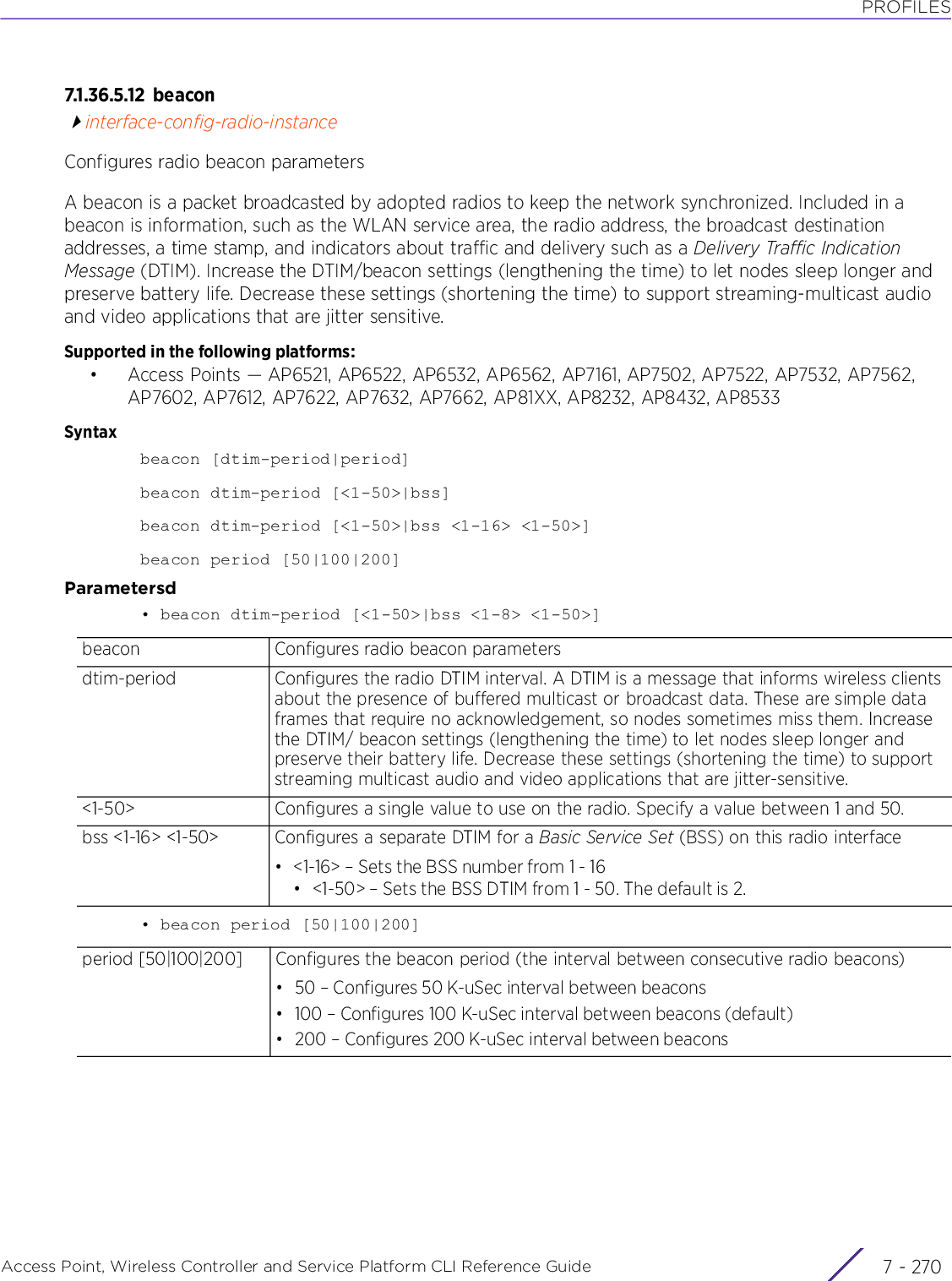 PROFILESAccess Point, Wireless Controller and Service Platform CLI Reference Guide  7 - 2707.1.36.5.12 be a co ninterface-config-radio-instanceConfigures radio beacon parametersA beacon is a packet broadcasted by adopted radios to keep the network synchronized. Included in a beacon is information, such as the WLAN service area, the radio address, the broadcast destination addresses, a time stamp, and indicators about traffic and delivery such as a Delivery Traffic Indication Message (DTIM). Increase the DTIM/beacon settings (lengthening the time) to let nodes sleep longer and preserve battery life. Decrease these settings (shortening the time) to support streaming-multicast audio and video applications that are jitter sensitive.Supported in the following platforms:• Access Points — AP6521, AP6522, AP6532, AP6562, AP7161, AP7502, AP7522, AP7532, AP7562, AP7602, AP7612, AP7622, AP7632, AP7662, AP81XX, AP8232, AP8432, AP8533Syntaxbeacon [dtim-period|period]beacon dtim-period [&lt;1-50&gt;|bss]beacon dtim-period [&lt;1-50&gt;|bss &lt;1-16&gt; &lt;1-50&gt;]beacon period [50|100|200]Parametersd• beacon dtim-period [&lt;1-50&gt;|bss &lt;1-8&gt; &lt;1-50&gt;]• beacon period [50|100|200]beacon Configures radio beacon parametersdtim-period Configures the radio DTIM interval. A DTIM is a message that informs wireless clients about the presence of buffered multicast or broadcast data. These are simple data frames that require no acknowledgement, so nodes sometimes miss them. Increase the DTIM/ beacon settings (lengthening the time) to let nodes sleep longer and preserve their battery life. Decrease these settings (shortening the time) to support streaming multicast audio and video applications that are jitter-sensitive.&lt;1-50&gt; Configures a single value to use on the radio. Specify a value between 1 and 50.bss &lt;1-16&gt; &lt;1-50&gt; Configures a separate DTIM for a Basic Service Set (BSS) on this radio interface• &lt;1-16&gt; – Sets the BSS number from 1 - 16• &lt;1-50&gt; – Sets the BSS DTIM from 1 - 50. The default is 2.period [50|100|200] Configures the beacon period (the interval between consecutive radio beacons)• 50 – Configures 50 K-uSec interval between beacons• 100 – Configures 100 K-uSec interval between beacons (default)• 200 – Configures 200 K-uSec interval between beacons