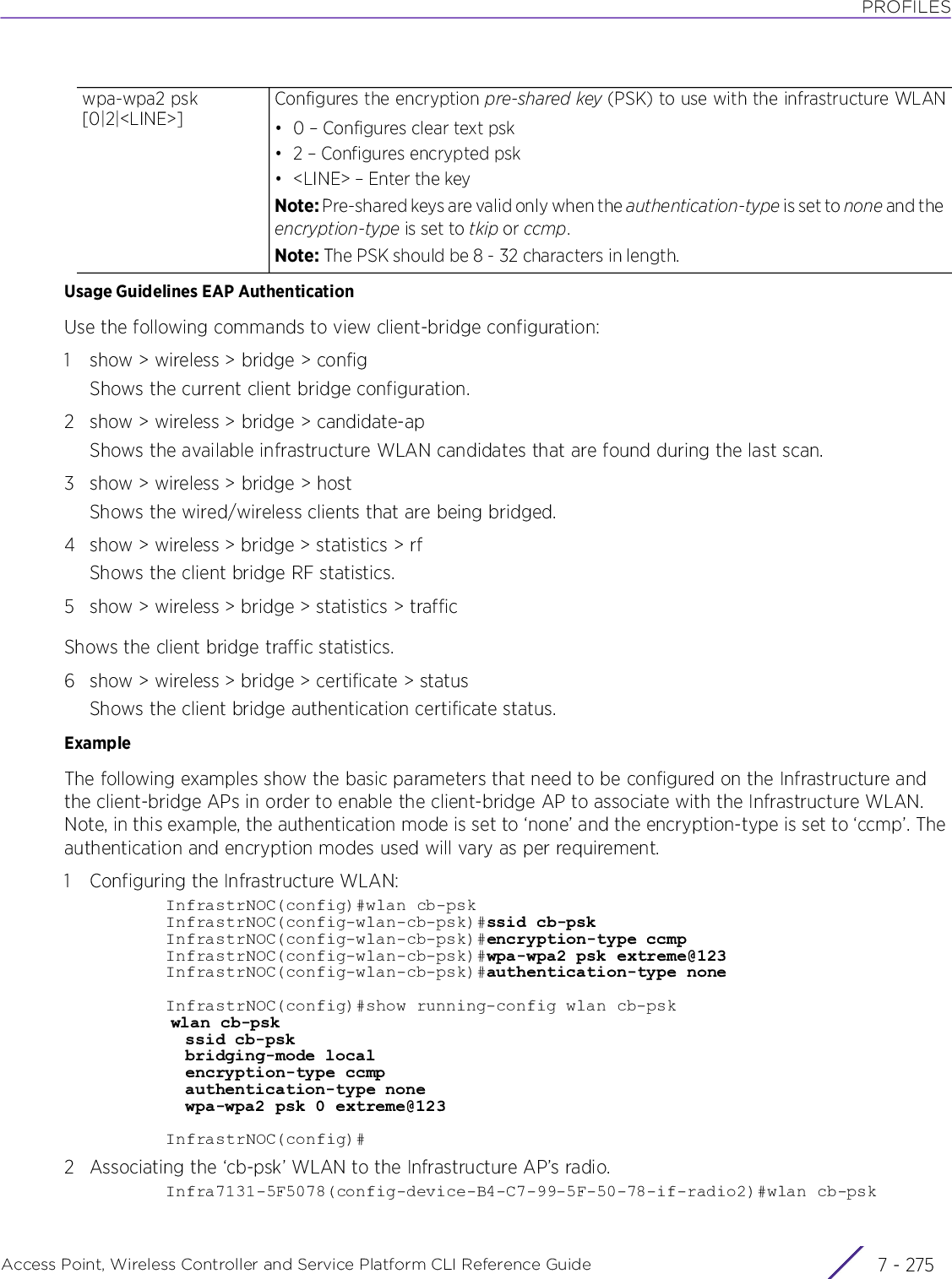 PROFILESAccess Point, Wireless Controller and Service Platform CLI Reference Guide 7 - 275Usage Guidelines EAP AuthenticationUse the following commands to view client-bridge configuration:1 show &gt; wireless &gt; bridge &gt; configShows the current client bridge configuration.2 show &gt; wireless &gt; bridge &gt; candidate-apShows the available infrastructure WLAN candidates that are found during the last scan.3 show &gt; wireless &gt; bridge &gt; hostShows the wired/wireless clients that are being bridged.4 show &gt; wireless &gt; bridge &gt; statistics &gt; rfShows the client bridge RF statistics.5 show &gt; wireless &gt; bridge &gt; statistics &gt; trafficShows the client bridge traffic statistics.6 show &gt; wireless &gt; bridge &gt; certificate &gt; statusShows the client bridge authentication certificate status.ExampleThe following examples show the basic parameters that need to be configured on the Infrastructure and the client-bridge APs in order to enable the client-bridge AP to associate with the Infrastructure WLAN. Note, in this example, the authentication mode is set to ‘none’ and the encryption-type is set to ‘ccmp’. The authentication and encryption modes used will vary as per requirement.1 Configuring the Infrastructure WLAN:InfrastrNOC(config)#wlan cb-pskInfrastrNOC(config-wlan-cb-psk)#ssid cb-pskInfrastrNOC(config-wlan-cb-psk)#encryption-type ccmpInfrastrNOC(config-wlan-cb-psk)#wpa-wpa2 psk extreme@123InfrastrNOC(config-wlan-cb-psk)#authentication-type noneInfrastrNOC(config)#show running-config wlan cb-psk   wlan cb-psk ssid cb-psk bridging-mode local encryption-type ccmp authentication-type none wpa-wpa2 psk 0 extreme@123InfrastrNOC(config)#2 Associating the ‘cb-psk’ WLAN to the Infrastructure AP’s radio.Infra7131-5F5078(config-device-B4-C7-99-5F-50-78-if-radio2)#wlan cb-pskwpa-wpa2 psk [0|2|&lt;LINE&gt;]Configures the encryption pre-shared key (PSK) to use with the infrastructure WLAN• 0 – Configures clear text psk• 2 – Configures encrypted psk• &lt;LINE&gt; – Enter the keyNote: Pre-shared keys are valid only when the authentication-type is set to none and the encryption-type is set to tkip or ccmp.Note: The PSK should be 8 - 32 characters in length.