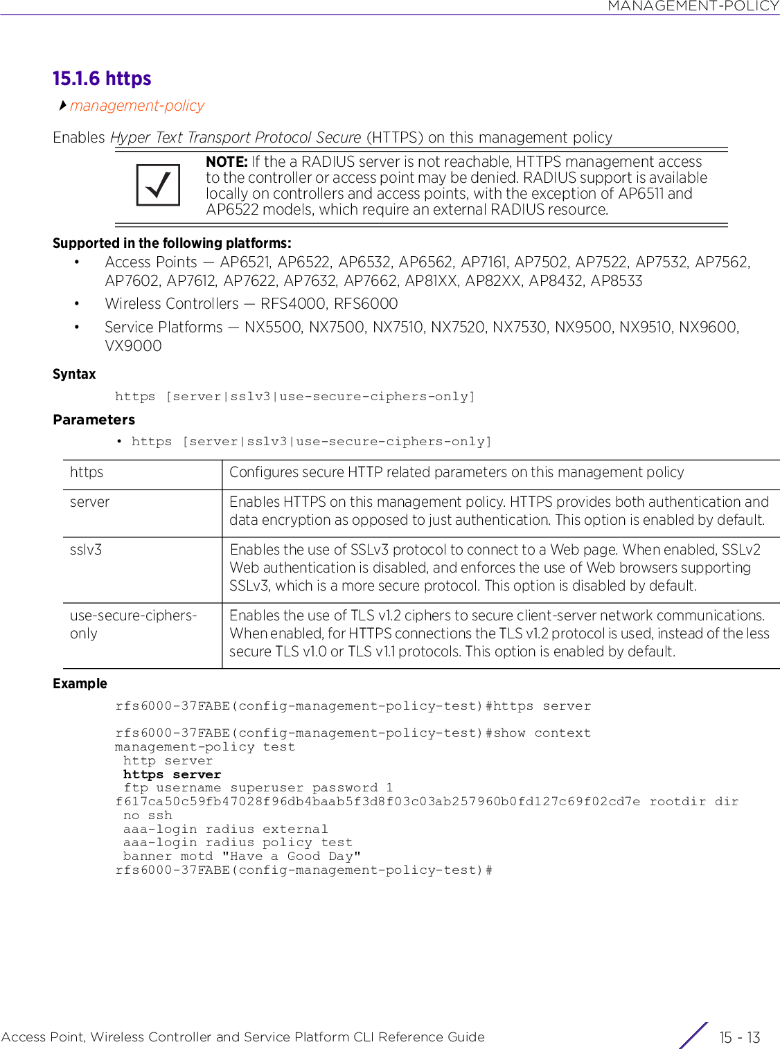 MANAGEMENT-POLICYAccess Point, Wireless Controller and Service Platform CLI Reference Guide 15 - 1315.1.6 httpsmanagement-policyEnables Hyper Text Transport Protocol Secure (HTTPS) on this management policySupported in the following platforms:• Access Points — AP6521, AP6522, AP6532, AP6562, AP7161, AP7502, AP7522, AP7532, AP7562, AP7602, AP7612, AP7622, AP7632, AP7662, AP81XX, AP82XX, AP8432, AP8533• Wireless Controllers — RFS4000, RFS6000• Service Platforms — NX5500, NX7500, NX7510, NX7520, NX7530, NX9500, NX9510, NX9600, VX9000Syntaxhttps [server|sslv3|use-secure-ciphers-only]Parameters• https [server|sslv3|use-secure-ciphers-only]Examplerfs6000-37FABE(config-management-policy-test)#https serverrfs6000-37FABE(config-management-policy-test)#show contextmanagement-policy test http server https server ftp username superuser password 1 f617ca50c59fb47028f96db4baab5f3d8f03c03ab257960b0fd127c69f02cd7e rootdir dir no ssh aaa-login radius external aaa-login radius policy test banner motd &quot;Have a Good Day&quot;rfs6000-37FABE(config-management-policy-test)#NOTE: If the a RADIUS server is not reachable, HTTPS management access to the controller or access point may be denied. RADIUS support is available locally on controllers and access points, with the exception of AP6511 and AP6522 models, which require an external RADIUS resource.https Configures secure HTTP related parameters on this management policyserver Enables HTTPS on this management policy. HTTPS provides both authentication and data encryption as opposed to just authentication. This option is enabled by default.sslv3 Enables the use of SSLv3 protocol to connect to a Web page. When enabled, SSLv2 Web authentication is disabled, and enforces the use of Web browsers supporting SSLv3, which is a more secure protocol. This option is disabled by default.use-secure-ciphers-onlyEnables the use of TLS v1.2 ciphers to secure client-server network communications. When enabled, for HTTPS connections the TLS v1.2 protocol is used, instead of the less secure TLS v1.0 or TLS v1.1 protocols. This option is enabled by default.