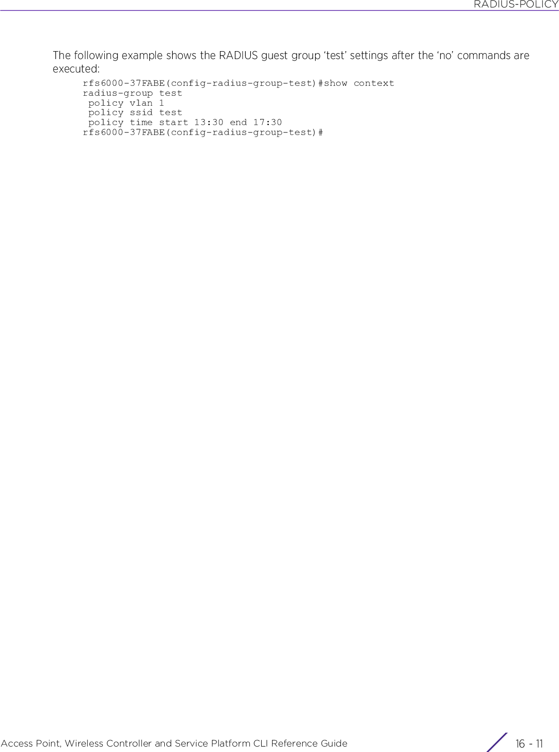 RADIUS-POLICYAccess Point, Wireless Controller and Service Platform CLI Reference Guide 16 - 11The following example shows the RADIUS guest group ‘test’ settings after the ‘no’ commands are executed:rfs6000-37FABE(config-radius-group-test)#show contextradius-group test policy vlan 1 policy ssid test policy time start 13:30 end 17:30rfs6000-37FABE(config-radius-group-test)#