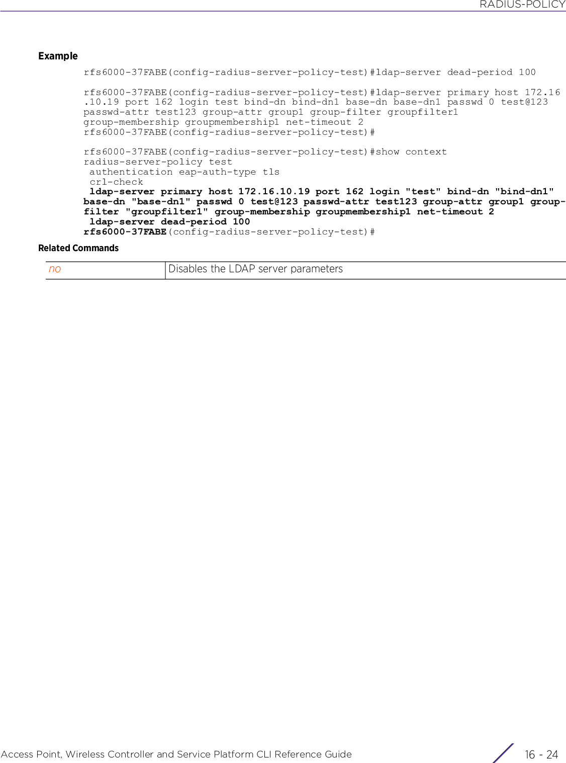 RADIUS-POLICYAccess Point, Wireless Controller and Service Platform CLI Reference Guide  16 - 24Examplerfs6000-37FABE(config-radius-server-policy-test)#ldap-server dead-period 100rfs6000-37FABE(config-radius-server-policy-test)#ldap-server primary host 172.16.10.19 port 162 login test bind-dn bind-dn1 base-dn base-dn1 passwd 0 test@123 passwd-attr test123 group-attr group1 group-filter groupfilter1 group-membership groupmembership1 net-timeout 2rfs6000-37FABE(config-radius-server-policy-test)#rfs6000-37FABE(config-radius-server-policy-test)#show contextradius-server-policy test authentication eap-auth-type tls crl-check ldap-server primary host 172.16.10.19 port 162 login &quot;test&quot; bind-dn &quot;bind-dn1&quot; base-dn &quot;base-dn1&quot; passwd 0 test@123 passwd-attr test123 group-attr group1 group-filter &quot;groupfilter1&quot; group-membership groupmembership1 net-timeout 2 ldap-server dead-period 100rfs6000-37FABE(config-radius-server-policy-test)#Related Commandsno Disables the LDAP server parameters