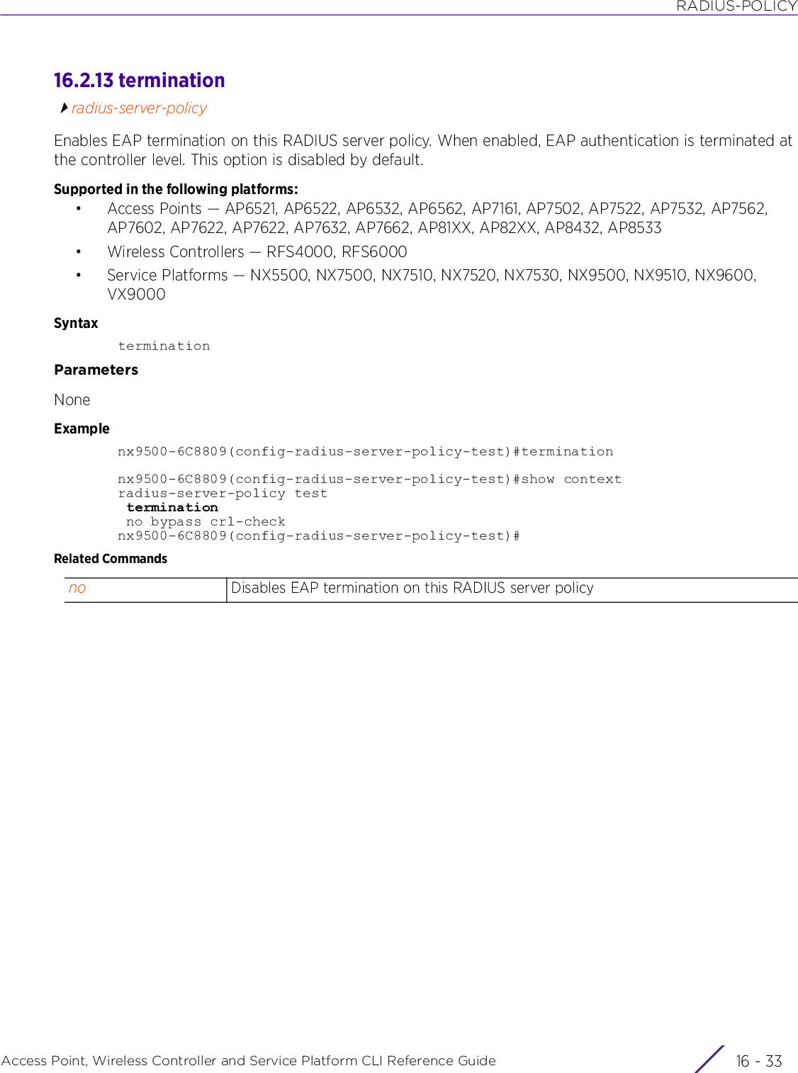 RADIUS-POLICYAccess Point, Wireless Controller and Service Platform CLI Reference Guide 16 - 3316.2.13 terminationradius-server-policyEnables EAP termination on this RADIUS server policy. When enabled, EAP authentication is terminated at the controller level. This option is disabled by default.Supported in the following platforms:• Access Points — AP6521, AP6522, AP6532, AP6562, AP7161, AP7502, AP7522, AP7532, AP7562, AP7602, AP7622, AP7622, AP7632, AP7662, AP81XX, AP82XX, AP8432, AP8533• Wireless Controllers — RFS4000, RFS6000• Service Platforms — NX5500, NX7500, NX7510, NX7520, NX7530, NX9500, NX9510, NX9600, VX9000SyntaxterminationParametersNoneExamplenx9500-6C8809(config-radius-server-policy-test)#terminationnx9500-6C8809(config-radius-server-policy-test)#show contextradius-server-policy test termination no bypass crl-checknx9500-6C8809(config-radius-server-policy-test)#Related Commandsno Disables EAP termination on this RADIUS server policy