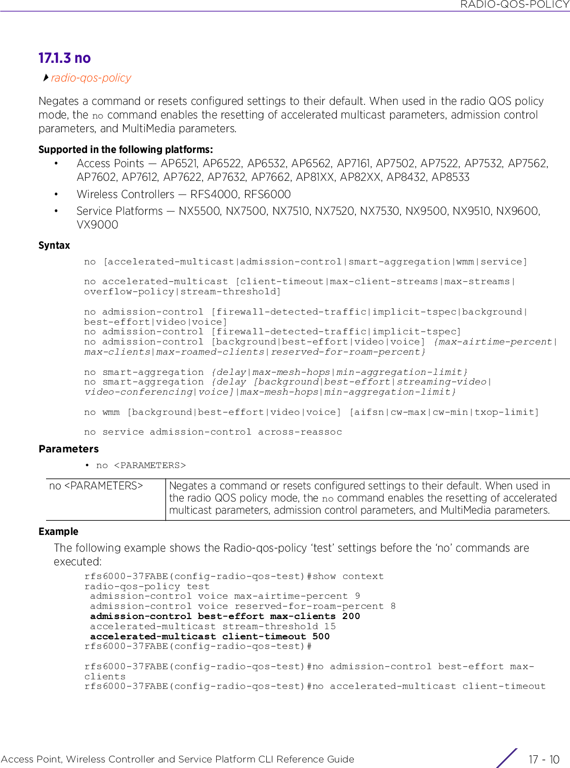 RADIO-QOS-POLICYAccess Point, Wireless Controller and Service Platform CLI Reference Guide  17 - 1017.1.3 noradio-qos-policyNegates a command or resets configured settings to their default. When used in the radio QOS policy mode, the no command enables the resetting of accelerated multicast parameters, admission control parameters, and MultiMedia parameters.Supported in the following platforms:• Access Points — AP6521, AP6522, AP6532, AP6562, AP7161, AP7502, AP7522, AP7532, AP7562, AP7602, AP7612, AP7622, AP7632, AP7662, AP81XX, AP82XX, AP8432, AP8533• Wireless Controllers — RFS4000, RFS6000• Service Platforms — NX5500, NX7500, NX7510, NX7520, NX7530, NX9500, NX9510, NX9600, VX9000Syntaxno [accelerated-multicast|admission-control|smart-aggregation|wmm|service]no accelerated-multicast [client-timeout|max-client-streams|max-streams|overflow-policy|stream-threshold]no admission-control [firewall-detected-traffic|implicit-tspec|background|best-effort|video|voice]no admission-control [firewall-detected-traffic|implicit-tspec]no admission-control [background|best-effort|video|voice] {max-airtime-percent|max-clients|max-roamed-clients|reserved-for-roam-percent}no smart-aggregation {delay|max-mesh-hops|min-aggregation-limit}no smart-aggregation {delay [background|best-effort|streaming-video|video-conferencing|voice]|max-mesh-hops|min-aggregation-limit}no wmm [background|best-effort|video|voice] [aifsn|cw-max|cw-min|txop-limit]no service admission-control across-reassocParameters• no &lt;PARAMETERS&gt;ExampleThe following example shows the Radio-qos-policy ‘test’ settings before the ‘no’ commands are executed:rfs6000-37FABE(config-radio-qos-test)#show contextradio-qos-policy test admission-control voice max-airtime-percent 9 admission-control voice reserved-for-roam-percent 8 admission-control best-effort max-clients 200 accelerated-multicast stream-threshold 15 accelerated-multicast client-timeout 500rfs6000-37FABE(config-radio-qos-test)#rfs6000-37FABE(config-radio-qos-test)#no admission-control best-effort max-clientsrfs6000-37FABE(config-radio-qos-test)#no accelerated-multicast client-timeoutno &lt;PARAMETERS&gt; Negates a command or resets configured settings to their default. When used in the radio QOS policy mode, the no command enables the resetting of accelerated multicast parameters, admission control parameters, and MultiMedia parameters.