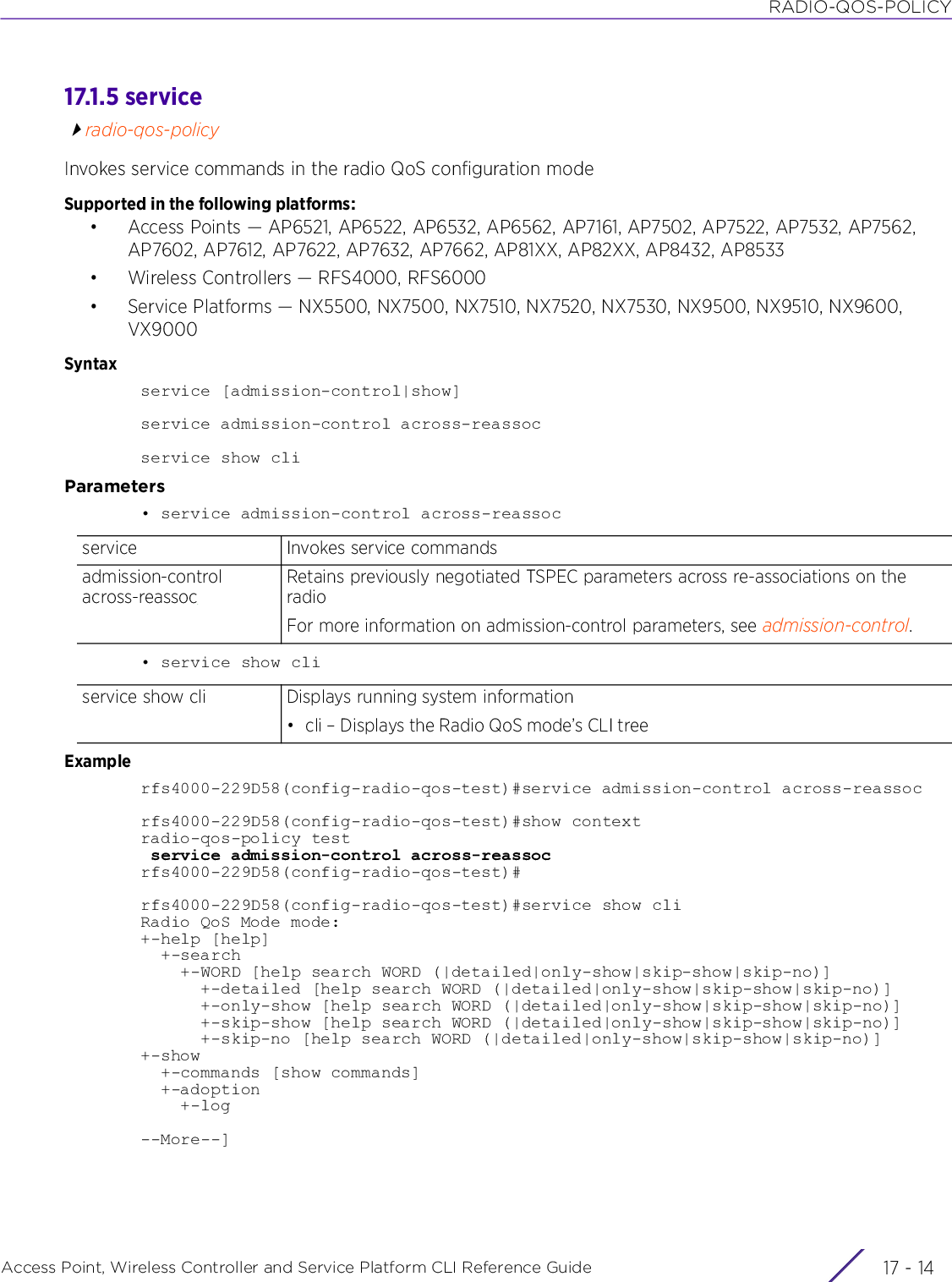 RADIO-QOS-POLICYAccess Point, Wireless Controller and Service Platform CLI Reference Guide  17 - 1417.1.5 serviceradio-qos-policyInvokes service commands in the radio QoS configuration modeSupported in the following platforms:• Access Points — AP6521, AP6522, AP6532, AP6562, AP7161, AP7502, AP7522, AP7532, AP7562, AP7602, AP7612, AP7622, AP7632, AP7662, AP81XX, AP82XX, AP8432, AP8533• Wireless Controllers — RFS4000, RFS6000• Service Platforms — NX5500, NX7500, NX7510, NX7520, NX7530, NX9500, NX9510, NX9600, VX9000Syntaxservice [admission-control|show]service admission-control across-reassocservice show cliParameters• service admission-control across-reassoc• service show cliExamplerfs4000-229D58(config-radio-qos-test)#service admission-control across-reassocrfs4000-229D58(config-radio-qos-test)#show contextradio-qos-policy test service admission-control across-reassocrfs4000-229D58(config-radio-qos-test)#rfs4000-229D58(config-radio-qos-test)#service show cliRadio QoS Mode mode:+-help [help]  +-search    +-WORD [help search WORD (|detailed|only-show|skip-show|skip-no)]      +-detailed [help search WORD (|detailed|only-show|skip-show|skip-no)]      +-only-show [help search WORD (|detailed|only-show|skip-show|skip-no)]      +-skip-show [help search WORD (|detailed|only-show|skip-show|skip-no)]      +-skip-no [help search WORD (|detailed|only-show|skip-show|skip-no)]+-show  +-commands [show commands]  +-adoption    +-log     --More--]service Invokes service commandsadmission-control across-reassocRetains previously negotiated TSPEC parameters across re-associations on the radioFor more information on admission-control parameters, see admission-control.service show cli Displays running system information• cli – Displays the Radio QoS mode’s CLI tree