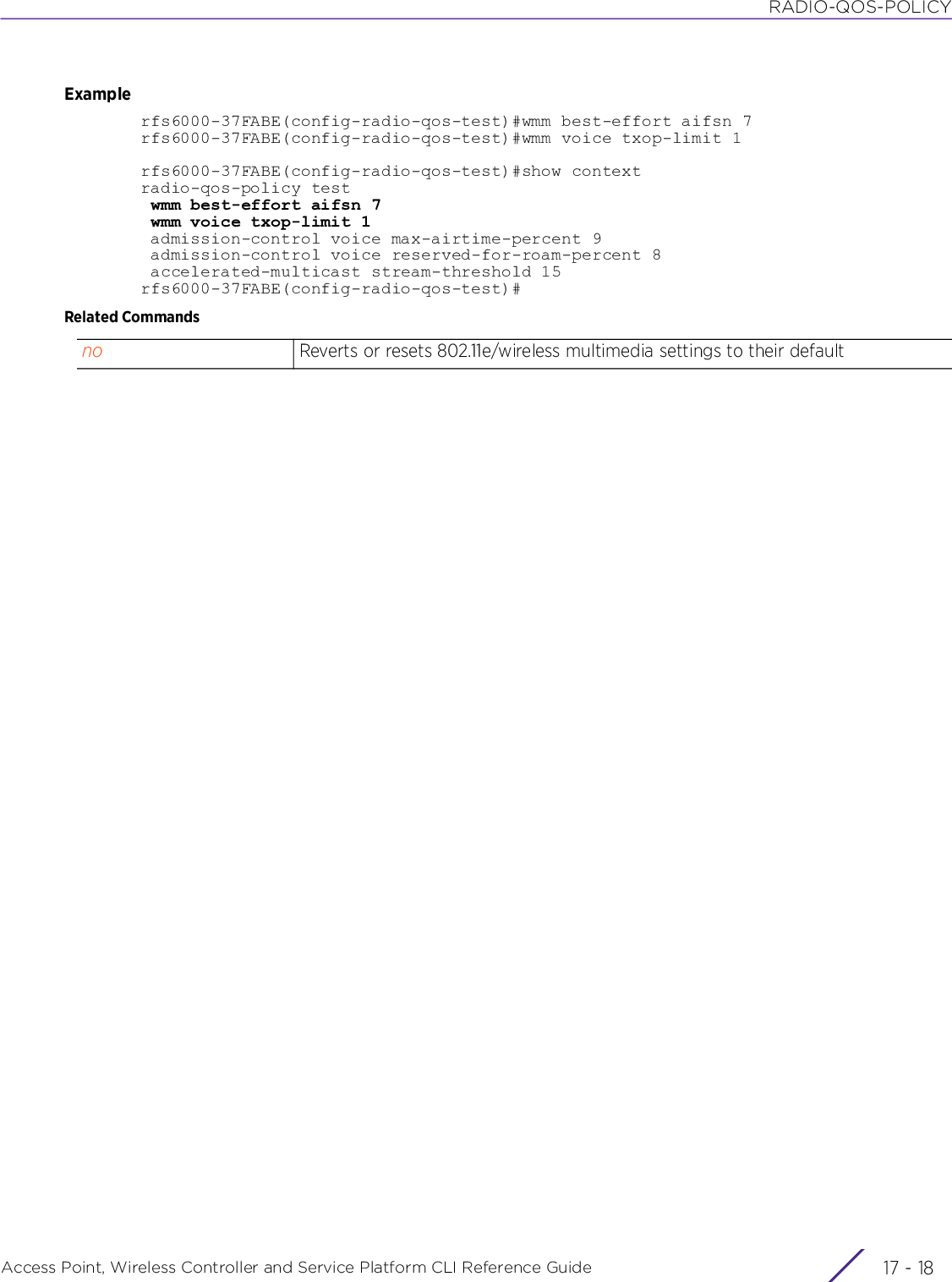 RADIO-QOS-POLICYAccess Point, Wireless Controller and Service Platform CLI Reference Guide  17 - 18Examplerfs6000-37FABE(config-radio-qos-test)#wmm best-effort aifsn 7rfs6000-37FABE(config-radio-qos-test)#wmm voice txop-limit 1rfs6000-37FABE(config-radio-qos-test)#show contextradio-qos-policy test wmm best-effort aifsn 7 wmm voice txop-limit 1 admission-control voice max-airtime-percent 9 admission-control voice reserved-for-roam-percent 8 accelerated-multicast stream-threshold 15rfs6000-37FABE(config-radio-qos-test)#Related Commandsno Reverts or resets 802.11e/wireless multimedia settings to their default