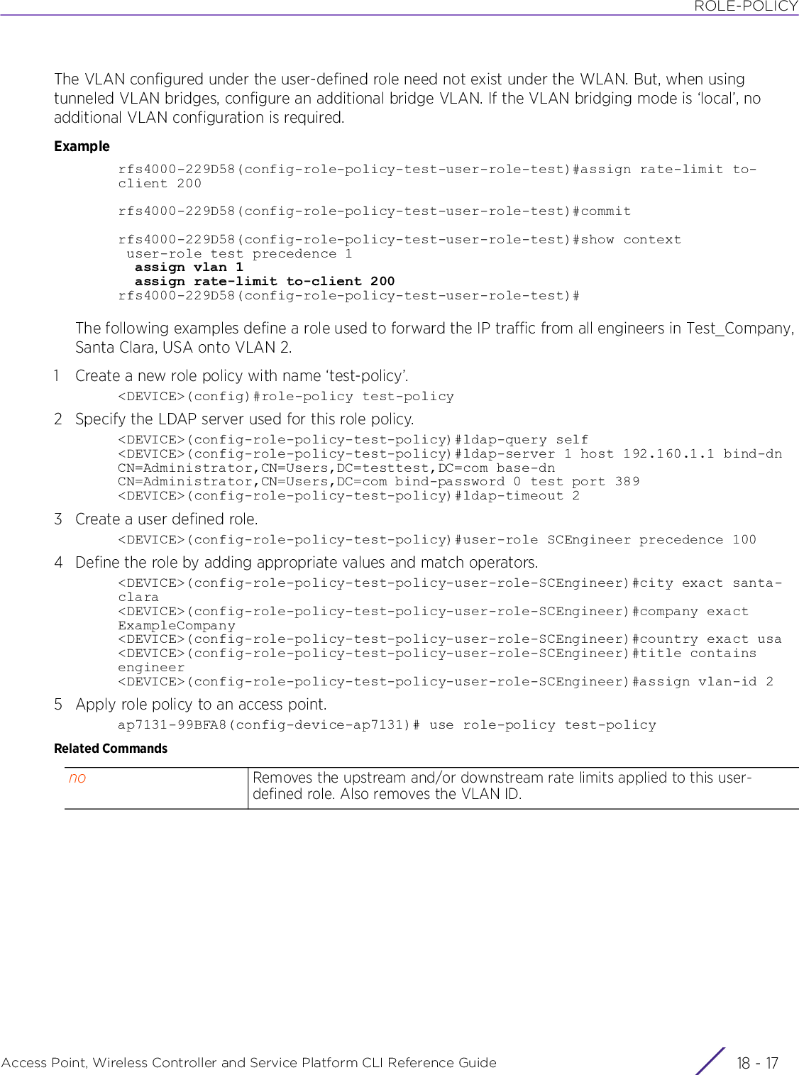 ROLE-POLICYAccess Point, Wireless Controller and Service Platform CLI Reference Guide 18 - 17The VLAN configured under the user-defined role need not exist under the WLAN. But, when using tunneled VLAN bridges, configure an additional bridge VLAN. If the VLAN bridging mode is ‘local’, no additional VLAN configuration is required.Examplerfs4000-229D58(config-role-policy-test-user-role-test)#assign rate-limit to-client 200rfs4000-229D58(config-role-policy-test-user-role-test)#commitrfs4000-229D58(config-role-policy-test-user-role-test)#show context user-role test precedence 1  assign vlan 1  assign rate-limit to-client 200rfs4000-229D58(config-role-policy-test-user-role-test)#The following examples define a role used to forward the IP traffic from all engineers in Test_Company, Santa Clara, USA onto VLAN 2.1 Create a new role policy with name ‘test-policy’.&lt;DEVICE&gt;(config)#role-policy test-policy2Specify the LDAP server used for this role policy.&lt;DEVICE&gt;(config-role-policy-test-policy)#ldap-query self&lt;DEVICE&gt;(config-role-policy-test-policy)#ldap-server 1 host 192.160.1.1 bind-dn CN=Administrator,CN=Users,DC=testtest,DC=com base-dn CN=Administrator,CN=Users,DC=com bind-password 0 test port 389&lt;DEVICE&gt;(config-role-policy-test-policy)#ldap-timeout 23 Create a user defined role.&lt;DEVICE&gt;(config-role-policy-test-policy)#user-role SCEngineer precedence 1004 Define the role by adding appropriate values and match operators.&lt;DEVICE&gt;(config-role-policy-test-policy-user-role-SCEngineer)#city exact santa-clara&lt;DEVICE&gt;(config-role-policy-test-policy-user-role-SCEngineer)#company exact ExampleCompany&lt;DEVICE&gt;(config-role-policy-test-policy-user-role-SCEngineer)#country exact usa&lt;DEVICE&gt;(config-role-policy-test-policy-user-role-SCEngineer)#title contains engineer&lt;DEVICE&gt;(config-role-policy-test-policy-user-role-SCEngineer)#assign vlan-id 25 Apply role policy to an access point.ap7131-99BFA8(config-device-ap7131)# use role-policy test-policyRelated Commandsno Removes the upstream and/or downstream rate limits applied to this user-defined role. Also removes the VLAN ID.