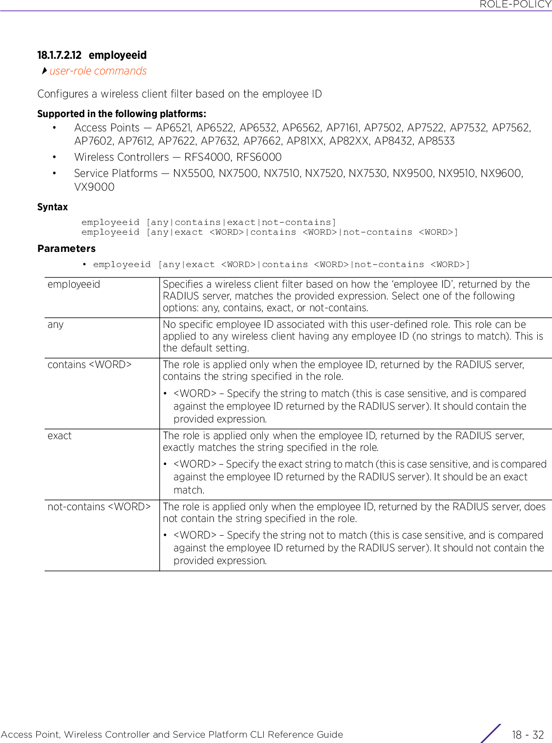 ROLE-POLICYAccess Point, Wireless Controller and Service Platform CLI Reference Guide  18 - 3218.1.7.2.12 employeeiduser-role commandsConfigures a wireless client filter based on the employee IDSupported in the following platforms:• Access Points — AP6521, AP6522, AP6532, AP6562, AP7161, AP7502, AP7522, AP7532, AP7562, AP7602, AP7612, AP7622, AP7632, AP7662, AP81XX, AP82XX, AP8432, AP8533• Wireless Controllers — RFS4000, RFS6000• Service Platforms — NX5500, NX7500, NX7510, NX7520, NX7530, NX9500, NX9510, NX9600, VX9000Syntaxemployeeid [any|contains|exact|not-contains]employeeid [any|exact &lt;WORD&gt;|contains &lt;WORD&gt;|not-contains &lt;WORD&gt;]Parameters• employeeid [any|exact &lt;WORD&gt;|contains &lt;WORD&gt;|not-contains &lt;WORD&gt;]employeeid Specifies a wireless client filter based on how the ‘employee ID’, returned by the RADIUS server, matches the provided expression. Select one of the following options: any, contains, exact, or not-contains.any No specific employee ID associated with this user-defined role. This role can be applied to any wireless client having any employee ID (no strings to match). This is the default setting.contains &lt;WORD&gt; The role is applied only when the employee ID, returned by the RADIUS server, contains the string specified in the role.• &lt;WORD&gt; – Specify the string to match (this is case sensitive, and is compared against the employee ID returned by the RADIUS server). It should contain the provided expression.exact The role is applied only when the employee ID, returned by the RADIUS server, exactly matches the string specified in the role.• &lt;WORD&gt; – Specify the exact string to match (this is case sensitive, and is compared against the employee ID returned by the RADIUS server). It should be an exact match.not-contains &lt;WORD&gt; The role is applied only when the employee ID, returned by the RADIUS server, does not contain the string specified in the role.• &lt;WORD&gt; – Specify the string not to match (this is case sensitive, and is compared against the employee ID returned by the RADIUS server). It should not contain the provided expression.