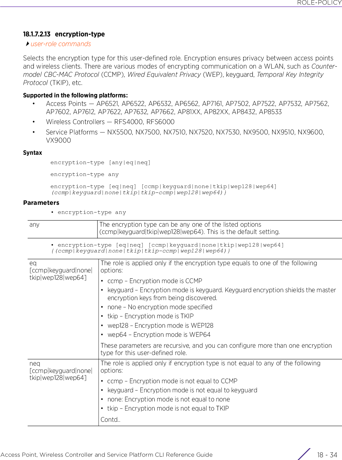 ROLE-POLICYAccess Point, Wireless Controller and Service Platform CLI Reference Guide  18 - 3418.1.7.2.13 encryption-typeuser-role commandsSelects the encryption type for this user-defined role. Encryption ensures privacy between access points and wireless clients. There are various modes of encrypting communication on a WLAN, such as Counter-model CBC-MAC Protocol (CCMP), Wired Equivalent Privacy (WEP), keyguard, Temporal Key Integrity Protocol (TKIP), etc.Supported in the following platforms:• Access Points — AP6521, AP6522, AP6532, AP6562, AP7161, AP7502, AP7522, AP7532, AP7562, AP7602, AP7612, AP7622, AP7632, AP7662, AP81XX, AP82XX, AP8432, AP8533• Wireless Controllers — RFS4000, RFS6000• Service Platforms — NX5500, NX7500, NX7510, NX7520, NX7530, NX9500, NX9510, NX9600, VX9000Syntaxencryption-type [any|eq|neq]encryption-type anyencryption-type [eq|neq] [ccmp|keyguard|none|tkip|wep128|wep64] (ccmp|keyguard|none|tkip|tkip-ccmp|wep128|wep64)}Parameters• encryption-type any• encryption-type [eq|neq] [ccmp|keyguard|none|tkip|wep128|wep64] {(ccmp|keyguard|none|tkip|tkip-ccmp|wep128|wep64)}any The encryption type can be any one of the listed options (ccmp|keyguard|tkip|wep128|wep64). This is the default setting.eq [ccmp|keyguard|none|tkip|wep128|wep64]The role is applied only if the encryption type equals to one of the following options:• ccmp – Encryption mode is CCMP• keyguard – Encryption mode is keyguard. Keyguard encryption shields the master encryption keys from being discovered.• none – No encryption mode specified• tkip – Encryption mode is TKIP• wep128 – Encryption mode is WEP128• wep64 – Encryption mode is WEP64These parameters are recursive, and you can configure more than one encryption type for this user-defined role.neq [ccmp|keyguard|none|tkip|wep128|wep64]The role is applied only if encryption type is not equal to any of the following options:• ccmp – Encryption mode is not equal to CCMP• keyguard – Encryption mode is not equal to keyguard• none: Encryption mode is not equal to none• tkip – Encryption mode is not equal to TKIPContd..