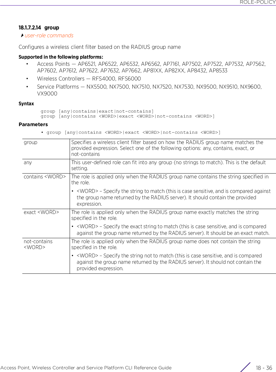 ROLE-POLICYAccess Point, Wireless Controller and Service Platform CLI Reference Guide  18 - 3618.1.7.2.14 groupuser-role commandsConfigures a wireless client filter based on the RADIUS group nameSupported in the following platforms:• Access Points — AP6521, AP6522, AP6532, AP6562, AP7161, AP7502, AP7522, AP7532, AP7562, AP7602, AP7612, AP7622, AP7632, AP7662, AP81XX, AP82XX, AP8432, AP8533• Wireless Controllers — RFS4000, RFS6000• Service Platforms — NX5500, NX7500, NX7510, NX7520, NX7530, NX9500, NX9510, NX9600, VX9000Syntaxgroup [any|contains|exact|not-contains]group [any|contains &lt;WORD&gt;|exact &lt;WORD&gt;|not-contains &lt;WORD&gt;]Parameters• group [any|contains &lt;WORD&gt;|exact &lt;WORD&gt;|not-contains &lt;WORD&gt;]group Specifies a wireless client filter based on how the RADIUS group name matches the provided expression. Select one of the following options: any, contains, exact, or not-containsany This user-defined role can fit into any group (no strings to match). This is the default setting.contains &lt;WORD&gt; The role is applied only when the RADIUS group name contains the string specified in the role.• &lt;WORD&gt; – Specify the string to match (this is case sensitive, and is compared against the group name returned by the RADIUS server). It should contain the provided expression.exact &lt;WORD&gt; The role is applied only when the RADIUS group name exactly matches the string specified in the role.• &lt;WORD&gt; – Specify the exact string to match (this is case sensitive, and is compared against the group name returned by the RADIUS server). It should be an exact match.not-contains &lt;WORD&gt;The role is applied only when the RADIUS group name does not contain the string specified in the role.• &lt;WORD&gt; – Specify the string not to match (this is case sensitive, and is compared against the group name returned by the RADIUS server). It should not contain the provided expression.