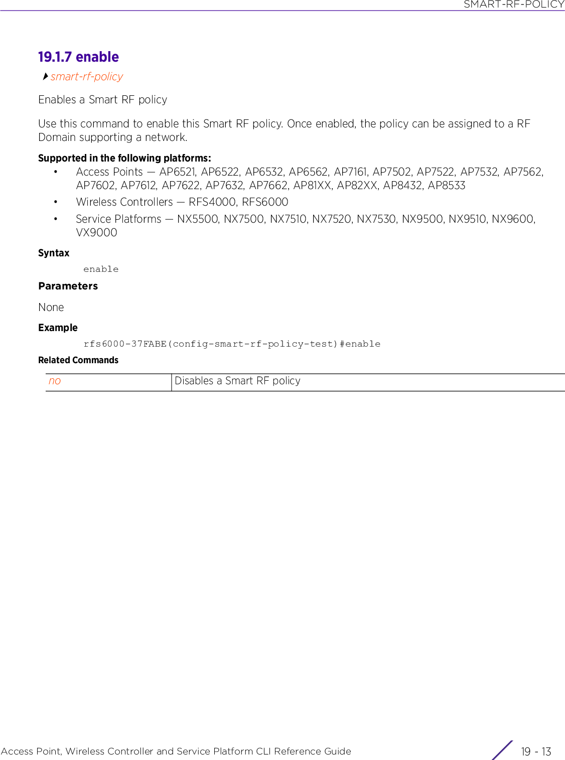 SMART-RF-POLICYAccess Point, Wireless Controller and Service Platform CLI Reference Guide 19 - 1319.1.7 enablesmart-rf-policyEnables a Smart RF policyUse this command to enable this Smart RF policy. Once enabled, the policy can be assigned to a RF Domain supporting a network.Supported in the following platforms:• Access Points — AP6521, AP6522, AP6532, AP6562, AP7161, AP7502, AP7522, AP7532, AP7562, AP7602, AP7612, AP7622, AP7632, AP7662, AP81XX, AP82XX, AP8432, AP8533• Wireless Controllers — RFS4000, RFS6000• Service Platforms — NX5500, NX7500, NX7510, NX7520, NX7530, NX9500, NX9510, NX9600, VX9000SyntaxenableParametersNoneExamplerfs6000-37FABE(config-smart-rf-policy-test)#enableRelated Commandsno Disables a Smart RF policy