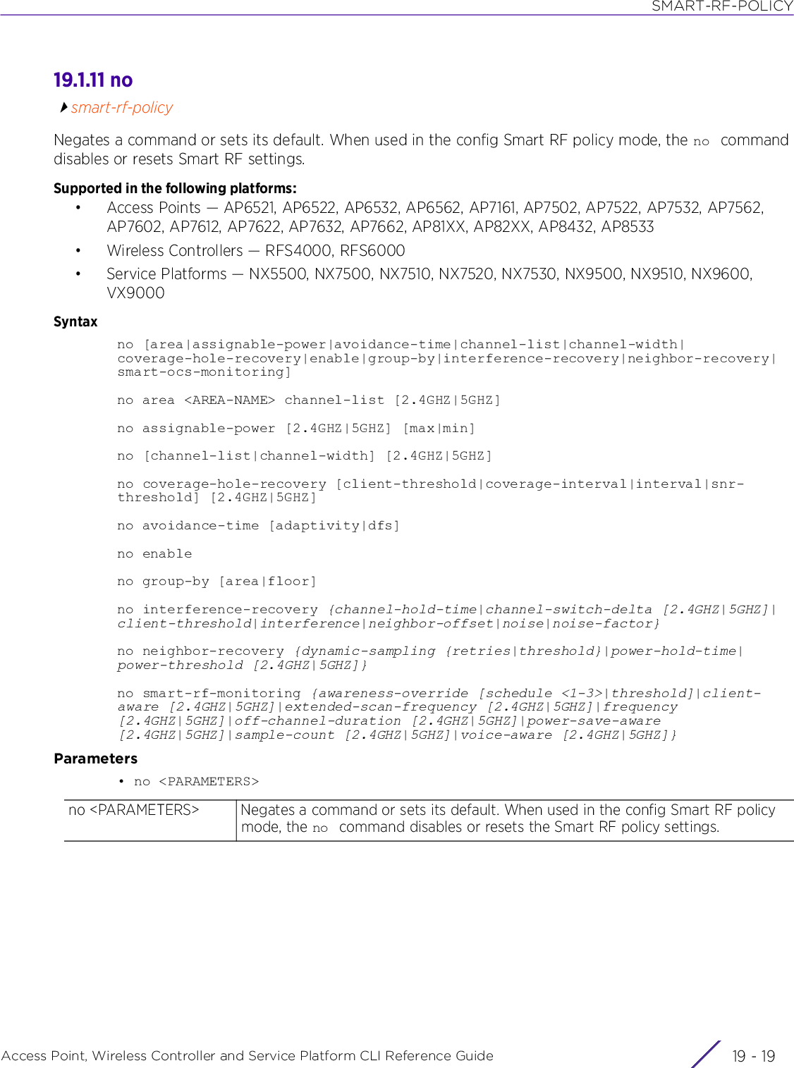 SMART-RF-POLICYAccess Point, Wireless Controller and Service Platform CLI Reference Guide 19 - 1919.1.11 nosmart-rf-policyNegates a command or sets its default. When used in the config Smart RF policy mode, the no  command disables or resets Smart RF settings.Supported in the following platforms:• Access Points — AP6521, AP6522, AP6532, AP6562, AP7161, AP7502, AP7522, AP7532, AP7562, AP7602, AP7612, AP7622, AP7632, AP7662, AP81XX, AP82XX, AP8432, AP8533• Wireless Controllers — RFS4000, RFS6000• Service Platforms — NX5500, NX7500, NX7510, NX7520, NX7530, NX9500, NX9510, NX9600, VX9000Syntaxno [area|assignable-power|avoidance-time|channel-list|channel-width|coverage-hole-recovery|enable|group-by|interference-recovery|neighbor-recovery|smart-ocs-monitoring]no area &lt;AREA-NAME&gt; channel-list [2.4GHZ|5GHZ]no assignable-power [2.4GHZ|5GHZ] [max|min]no [channel-list|channel-width] [2.4GHZ|5GHZ]no coverage-hole-recovery [client-threshold|coverage-interval|interval|snr-threshold] [2.4GHZ|5GHZ]no avoidance-time [adaptivity|dfs]no enableno group-by [area|floor]no interference-recovery {channel-hold-time|channel-switch-delta [2.4GHZ|5GHZ]|client-threshold|interference|neighbor-offset|noise|noise-factor}no neighbor-recovery {dynamic-sampling {retries|threshold}|power-hold-time|power-threshold [2.4GHZ|5GHZ]}no smart-rf-monitoring {awareness-override [schedule &lt;1-3&gt;|threshold]|client-aware [2.4GHZ|5GHZ]|extended-scan-frequency [2.4GHZ|5GHZ]|frequency [2.4GHZ|5GHZ]|off-channel-duration [2.4GHZ|5GHZ]|power-save-aware [2.4GHZ|5GHZ]|sample-count [2.4GHZ|5GHZ]|voice-aware [2.4GHZ|5GHZ]}Parameters• no &lt;PARAMETERS&gt;no &lt;PARAMETERS&gt; Negates a command or sets its default. When used in the config Smart RF policy mode, the no  command disables or resets the Smart RF policy settings.