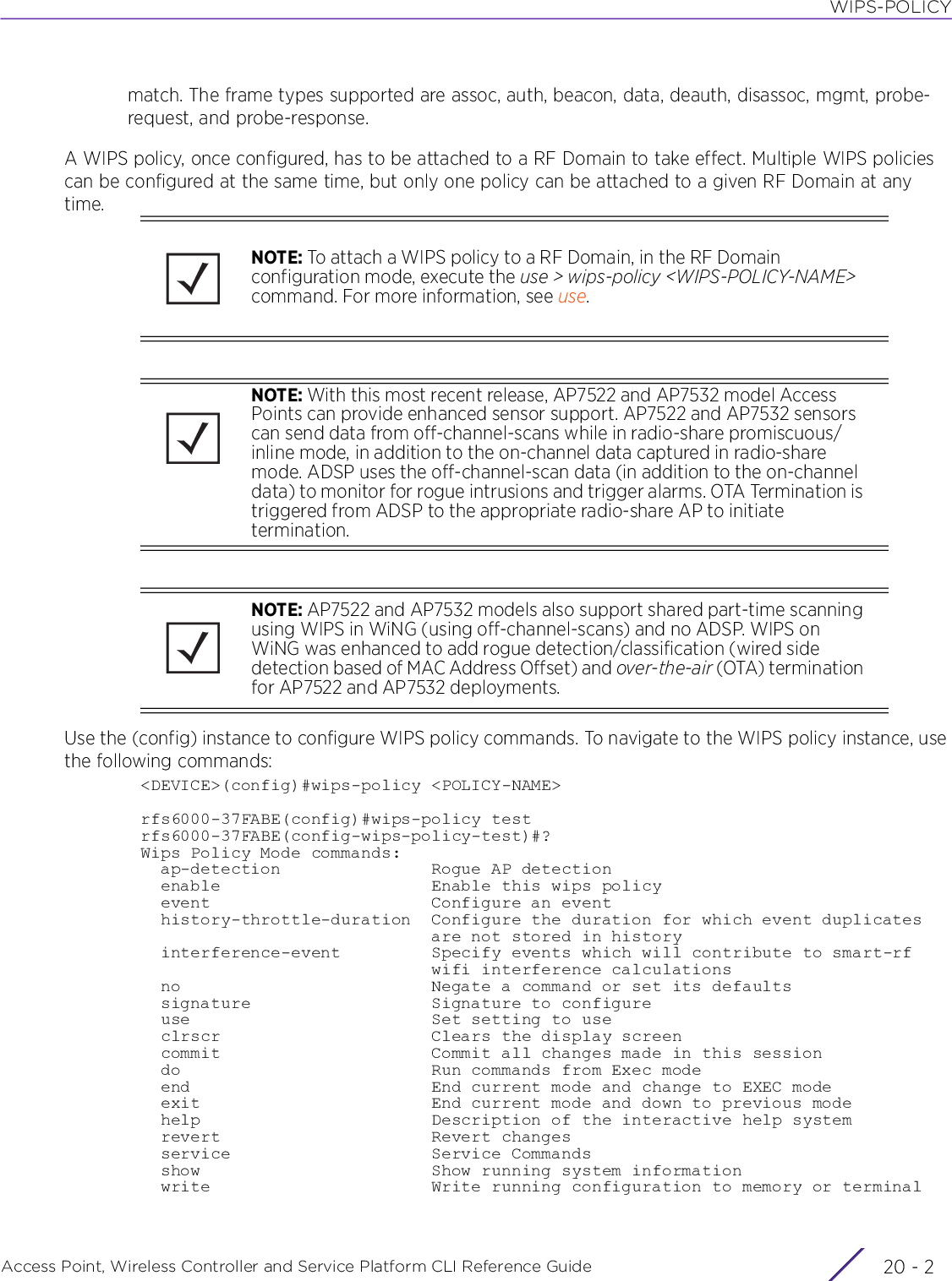 WIPS-POLICYAccess Point, Wireless Controller and Service Platform CLI Reference Guide  20 - 2match. The frame types supported are assoc, auth, beacon, data, deauth, disassoc, mgmt, probe-request, and probe-response.A WIPS policy, once configured, has to be attached to a RF Domain to take effect. Multiple WIPS policies can be configured at the same time, but only one policy can be attached to a given RF Domain at any time.Use the (config) instance to configure WIPS policy commands. To navigate to the WIPS policy instance, use the following commands:&lt;DEVICE&gt;(config)#wips-policy &lt;POLICY-NAME&gt;rfs6000-37FABE(config)#wips-policy testrfs6000-37FABE(config-wips-policy-test)#?Wips Policy Mode commands:  ap-detection               Rogue AP detection  enable                     Enable this wips policy  event                      Configure an event  history-throttle-duration  Configure the duration for which event duplicates                             are not stored in history  interference-event         Specify events which will contribute to smart-rf                             wifi interference calculations  no                         Negate a command or set its defaults  signature                  Signature to configure  use                        Set setting to use  clrscr                     Clears the display screen  commit                     Commit all changes made in this session  do                         Run commands from Exec mode  end                        End current mode and change to EXEC mode  exit                       End current mode and down to previous mode  help                       Description of the interactive help system  revert                     Revert changes  service                    Service Commands  show                       Show running system information  write                      Write running configuration to memory or terminalNOTE: To attach a WIPS policy to a RF Domain, in the RF Domain configuration mode, execute the use &gt; wips-policy &lt;WIPS-POLICY-NAME&gt; command. For more information, see use.NOTE: With this most recent release, AP7522 and AP7532 model Access Points can provide enhanced sensor support. AP7522 and AP7532 sensors can send data from off-channel-scans while in radio-share promiscuous/inline mode, in addition to the on-channel data captured in radio-share mode. ADSP uses the off-channel-scan data (in addition to the on-channel data) to monitor for rogue intrusions and trigger alarms. OTA Termination is triggered from ADSP to the appropriate radio-share AP to initiate termination.NOTE: AP7522 and AP7532 models also support shared part-time scanning using WIPS in WiNG (using off-channel-scans) and no ADSP. WIPS on WiNG was enhanced to add rogue detection/classification (wired side detection based of MAC Address Offset) and over-the-air (OTA) termination for AP7522 and AP7532 deployments.