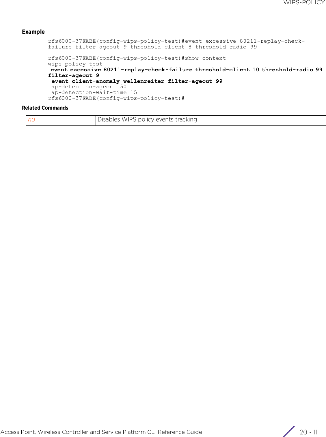 WIPS-POLICYAccess Point, Wireless Controller and Service Platform CLI Reference Guide 20 - 11Examplerfs6000-37FABE(config-wips-policy-test)#event excessive 80211-replay-check-failure filter-ageout 9 threshold-client 8 threshold-radio 99rfs6000-37FABE(config-wips-policy-test)#show contextwips-policy test event excessive 80211-replay-check-failure threshold-client 10 threshold-radio 99 filter-ageout 9 event client-anomaly wellenreiter filter-ageout 99 ap-detection-ageout 50 ap-detection-wait-time 15rfs6000-37FABE(config-wips-policy-test)#Related Commandsno Disables WIPS policy events tracking