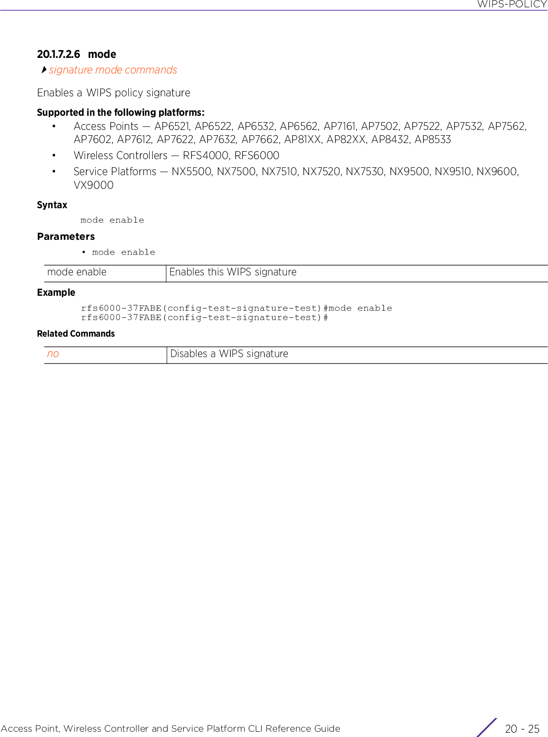 WIPS-POLICYAccess Point, Wireless Controller and Service Platform CLI Reference Guide 20 - 2520.1.7.2.6 modesignature mode commandsEnables a WIPS policy signatureSupported in the following platforms:• Access Points — AP6521, AP6522, AP6532, AP6562, AP7161, AP7502, AP7522, AP7532, AP7562, AP7602, AP7612, AP7622, AP7632, AP7662, AP81XX, AP82XX, AP8432, AP8533• Wireless Controllers — RFS4000, RFS6000• Service Platforms — NX5500, NX7500, NX7510, NX7520, NX7530, NX9500, NX9510, NX9600, VX9000Syntaxmode enableParameters• mode enableExamplerfs6000-37FABE(config-test-signature-test)#mode enablerfs6000-37FABE(config-test-signature-test)#Related Commandsmode enable Enables this WIPS signatureno Disables a WIPS signature