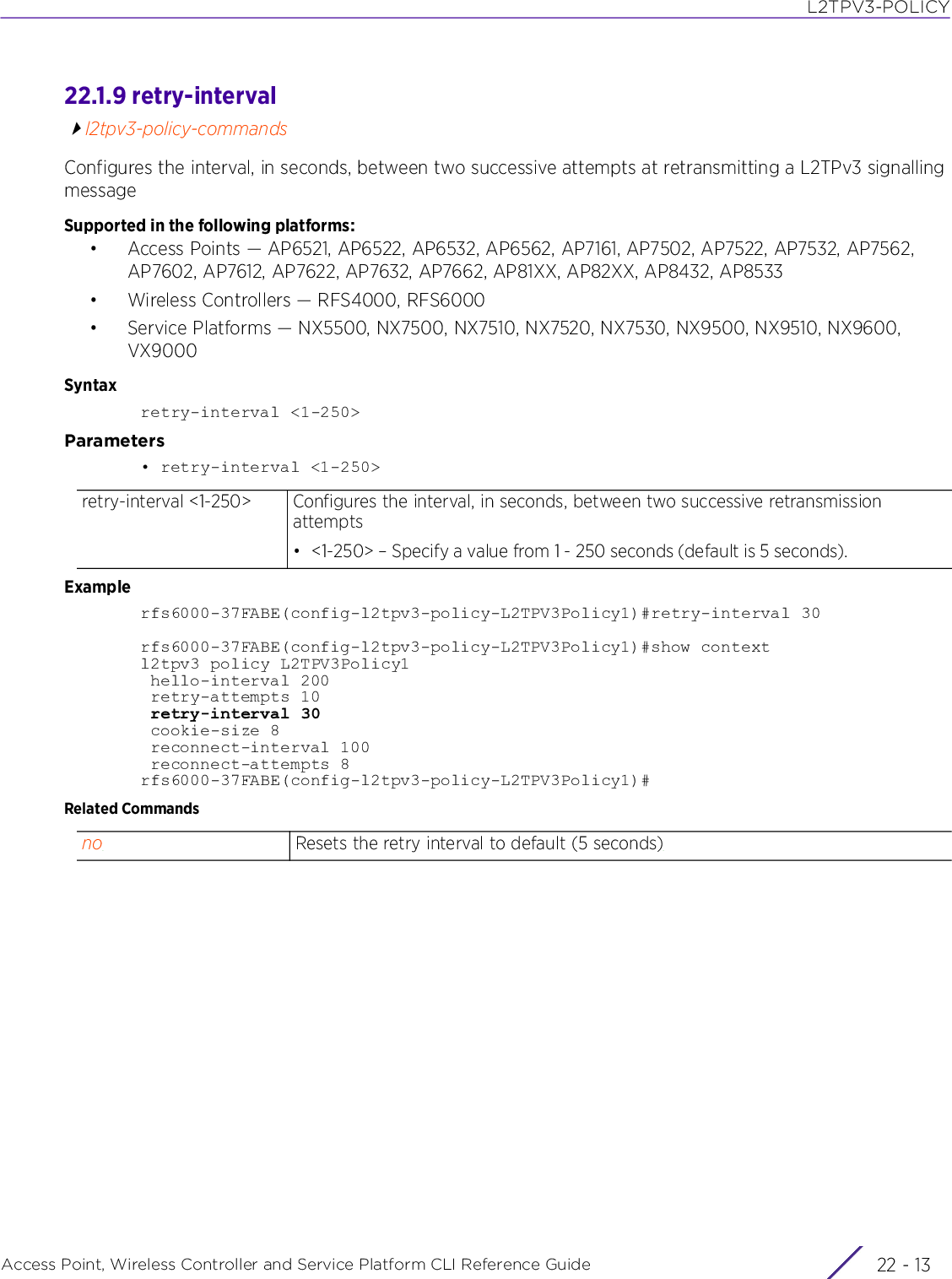 L2TPV3-POLICYAccess Point, Wireless Controller and Service Platform CLI Reference Guide 22 - 1322.1.9 retry-intervall2tpv3-policy-commandsConfigures the interval, in seconds, between two successive attempts at retransmitting a L2TPv3 signalling messageSupported in the following platforms:• Access Points — AP6521, AP6522, AP6532, AP6562, AP7161, AP7502, AP7522, AP7532, AP7562, AP7602, AP7612, AP7622, AP7632, AP7662, AP81XX, AP82XX, AP8432, AP8533• Wireless Controllers — RFS4000, RFS6000• Service Platforms — NX5500, NX7500, NX7510, NX7520, NX7530, NX9500, NX9510, NX9600, VX9000Syntaxretry-interval &lt;1-250&gt;Parameters• retry-interval &lt;1-250&gt;Examplerfs6000-37FABE(config-l2tpv3-policy-L2TPV3Policy1)#retry-interval 30rfs6000-37FABE(config-l2tpv3-policy-L2TPV3Policy1)#show contextl2tpv3 policy L2TPV3Policy1 hello-interval 200 retry-attempts 10 retry-interval 30 cookie-size 8 reconnect-interval 100 reconnect-attempts 8rfs6000-37FABE(config-l2tpv3-policy-L2TPV3Policy1)#Related Commandsretry-interval &lt;1-250&gt; Configures the interval, in seconds, between two successive retransmission attempts• &lt;1-250&gt; – Specify a value from 1 - 250 seconds (default is 5 seconds).no Resets the retry interval to default (5 seconds)