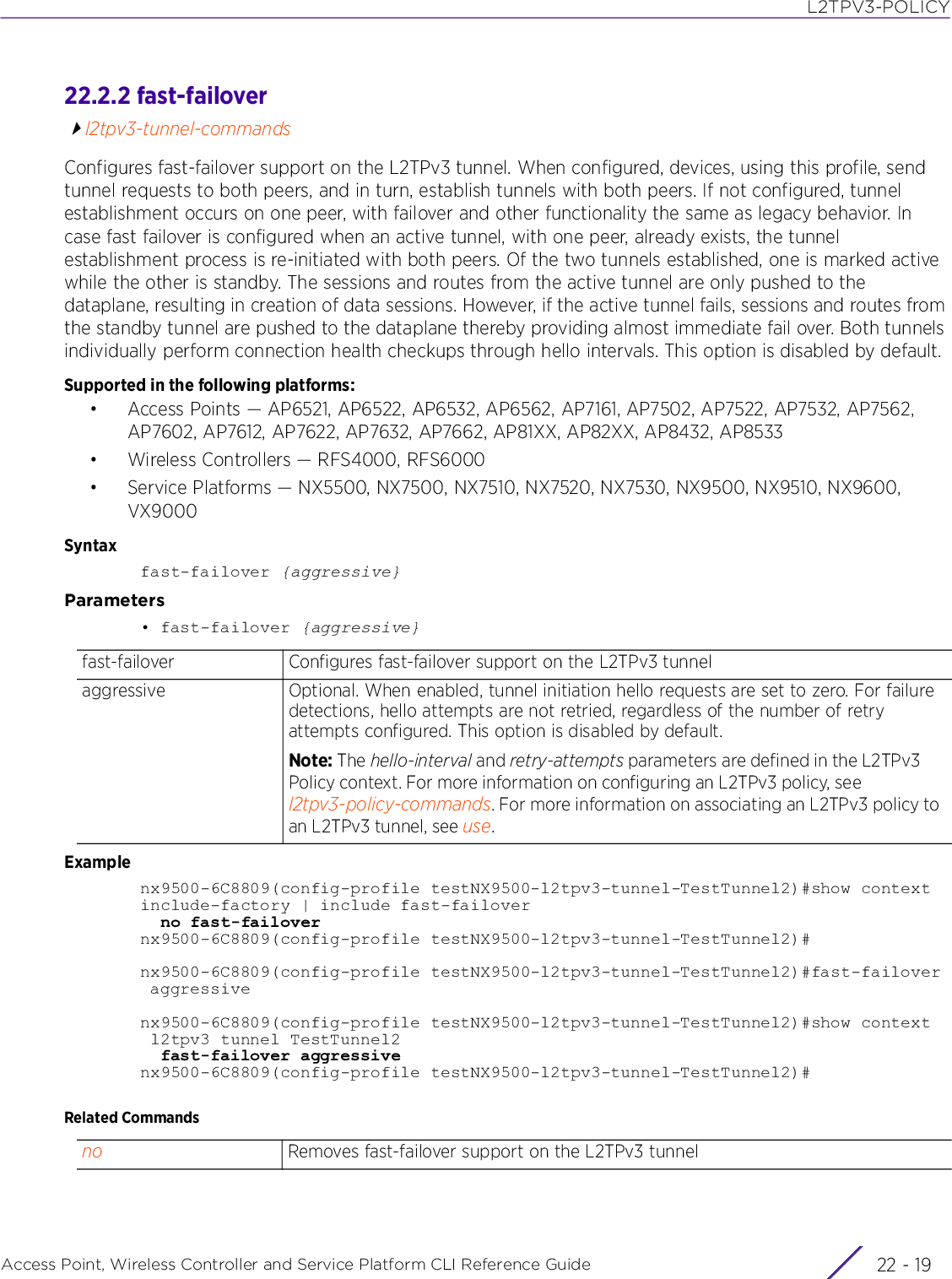 L2TPV3-POLICYAccess Point, Wireless Controller and Service Platform CLI Reference Guide 22 - 1922.2.2 fast-failoverl2tpv3-tunnel-commandsConfigures fast-failover support on the L2TPv3 tunnel. When configured, devices, using this profile, send tunnel requests to both peers, and in turn, establish tunnels with both peers. If not configured, tunnel establishment occurs on one peer, with failover and other functionality the same as legacy behavior. In case fast failover is configured when an active tunnel, with one peer, already exists, the tunnel establishment process is re-initiated with both peers. Of the two tunnels established, one is marked active while the other is standby. The sessions and routes from the active tunnel are only pushed to the dataplane, resulting in creation of data sessions. However, if the active tunnel fails, sessions and routes from the standby tunnel are pushed to the dataplane thereby providing almost immediate fail over. Both tunnels individually perform connection health checkups through hello intervals. This option is disabled by default.Supported in the following platforms:• Access Points — AP6521, AP6522, AP6532, AP6562, AP7161, AP7502, AP7522, AP7532, AP7562, AP7602, AP7612, AP7622, AP7632, AP7662, AP81XX, AP82XX, AP8432, AP8533• Wireless Controllers — RFS4000, RFS6000• Service Platforms — NX5500, NX7500, NX7510, NX7520, NX7530, NX9500, NX9510, NX9600, VX9000Syntaxfast-failover {aggressive}Parameters• fast-failover {aggressive}Examplenx9500-6C8809(config-profile testNX9500-l2tpv3-tunnel-TestTunnel2)#show contextinclude-factory | include fast-failover  no fast-failovernx9500-6C8809(config-profile testNX9500-l2tpv3-tunnel-TestTunnel2)#nx9500-6C8809(config-profile testNX9500-l2tpv3-tunnel-TestTunnel2)#fast-failover aggressivenx9500-6C8809(config-profile testNX9500-l2tpv3-tunnel-TestTunnel2)#show context l2tpv3 tunnel TestTunnel2  fast-failover aggressivenx9500-6C8809(config-profile testNX9500-l2tpv3-tunnel-TestTunnel2)#Related Commandsfast-failover Configures fast-failover support on the L2TPv3 tunnelaggressive Optional. When enabled, tunnel initiation hello requests are set to zero. For failure detections, hello attempts are not retried, regardless of the number of retry attempts configured. This option is disabled by default.Note: The hello-interval and retry-attempts parameters are defined in the L2TPv3 Policy context. For more information on configuring an L2TPv3 policy, see l2tpv3-policy-commands. For more information on associating an L2TPv3 policy to an L2TPv3 tunnel, see use.no Removes fast-failover support on the L2TPv3 tunnel