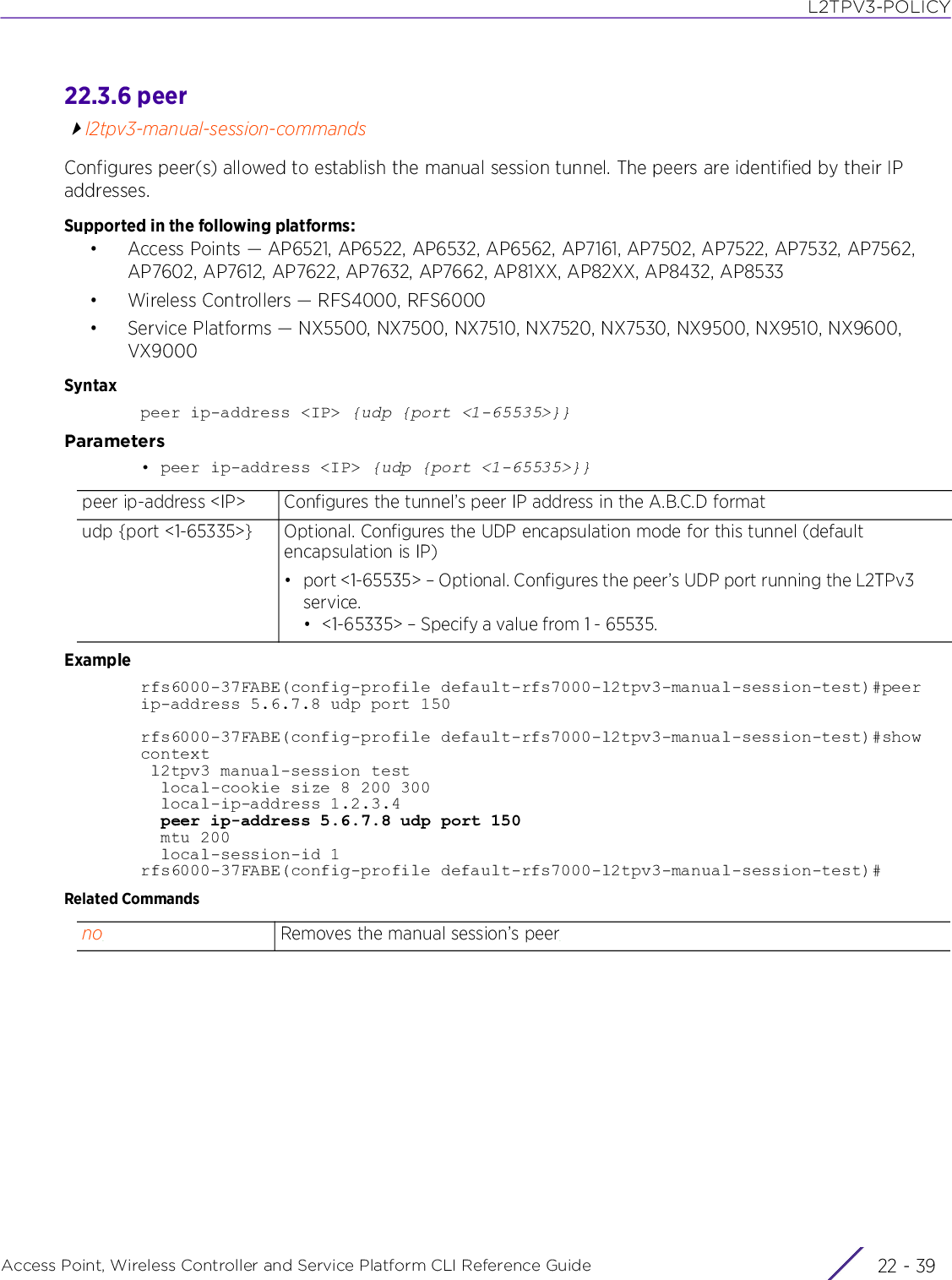 L2TPV3-POLICYAccess Point, Wireless Controller and Service Platform CLI Reference Guide 22 - 3922.3.6 peerl2tpv3-manual-session-commandsConfigures peer(s) allowed to establish the manual session tunnel. The peers are identified by their IP addresses.Supported in the following platforms:• Access Points — AP6521, AP6522, AP6532, AP6562, AP7161, AP7502, AP7522, AP7532, AP7562, AP7602, AP7612, AP7622, AP7632, AP7662, AP81XX, AP82XX, AP8432, AP8533• Wireless Controllers — RFS4000, RFS6000• Service Platforms — NX5500, NX7500, NX7510, NX7520, NX7530, NX9500, NX9510, NX9600, VX9000Syntaxpeer ip-address &lt;IP&gt; {udp {port &lt;1-65535&gt;}}Parameters• peer ip-address &lt;IP&gt; {udp {port &lt;1-65535&gt;}}Examplerfs6000-37FABE(config-profile default-rfs7000-l2tpv3-manual-session-test)#peer ip-address 5.6.7.8 udp port 150rfs6000-37FABE(config-profile default-rfs7000-l2tpv3-manual-session-test)#show context l2tpv3 manual-session test  local-cookie size 8 200 300  local-ip-address 1.2.3.4  peer ip-address 5.6.7.8 udp port 150  mtu 200  local-session-id 1rfs6000-37FABE(config-profile default-rfs7000-l2tpv3-manual-session-test)#Related Commandspeer ip-address &lt;IP&gt; Configures the tunnel’s peer IP address in the A.B.C.D formatudp {port &lt;1-65335&gt;} Optional. Configures the UDP encapsulation mode for this tunnel (default encapsulation is IP)• port &lt;1-65535&gt; – Optional. Configures the peer’s UDP port running the L2TPv3 service. • &lt;1-65335&gt; – Specify a value from 1 - 65535.no Removes the manual session’s peer