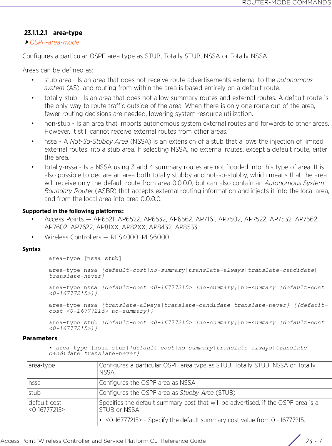 ROUTER-MODE COMMANDSAccess Point, Wireless Controller and Service Platform CLI Reference Guide 23 - 723.1.1.2.1 area-typeOSPF-area-modeConfigures a particular OSPF area type as STUB, Totally STUB, NSSA or Totally NSSAAreas can be defined as:• stub area - Is an area that does not receive route advertisements external to the autonomous system (AS), and routing from within the area is based entirely on a default route.• totally-stub - Is an area that does not allow summary routes and external routes. A default route is the only way to route traffic outside of the area. When there is only one route out of the area, fewer routing decisions are needed, lowering system resource utilization.• non-stub - Is an area that imports autonomous system external routes and forwards to other areas. However. it still cannot receive external routes from other areas.• nssa - A Not-So-Stubby Area (NSSA) is an extension of a stub that allows the injection of limited external routes into a stub area. If selecting NSSA, no external routes, except a default route, enter the area.• totally-nssa - Is a NSSA using 3 and 4 summary routes are not flooded into this type of area. It is also possible to declare an area both totally stubby and not-so-stubby, which means that the area will receive only the default route from area 0.0.0.0, but can also contain an Autonomous System Boundary Router (ASBR) that accepts external routing information and injects it into the local area, and from the local area into area 0.0.0.0.Supported in the following platforms:• Access Points — AP6521, AP6522, AP6532, AP6562, AP7161, AP7502, AP7522, AP7532, AP7562, AP7602, AP7622, AP81XX, AP82XX, AP8432, AP8533• Wireless Controllers — RFS4000, RFS6000Syntaxarea-type [nssa|stub]area-type nssa {default-cost|no-summary|translate-always|translate-candidate|translate-never}area-type nssa {default-cost &lt;0-16777215&gt; {no-summary}|no-summary {default-cost &lt;0-16777215&gt;}}area-type nssa {translate-always|translate-candidate|translate-never} {(default-cost &lt;0-16777215&gt;|no-summary)}area-type stub {default-cost &lt;0-16777215&gt; {no-summary}|no-summary {default-cost &lt;0-16777215&gt;}}Parameters• area-type [nssa|stub]{default-cost|no-summary|translate-always|translate-candidate|translate-never}area-type Configures a particular OSPF area type as STUB, Totally STUB, NSSA or Totally NSSAnssa Configures the OSPF area as NSSAstub Configures the OSPF area as Stubby Area (STUB)default-cost &lt;0-16777215&gt;Specifies the default summary cost that will be advertised, if the OSPF area is a STUB or NSSA• &lt;0-16777215&gt; – Specify the default summary cost value from 0 - 16777215. 