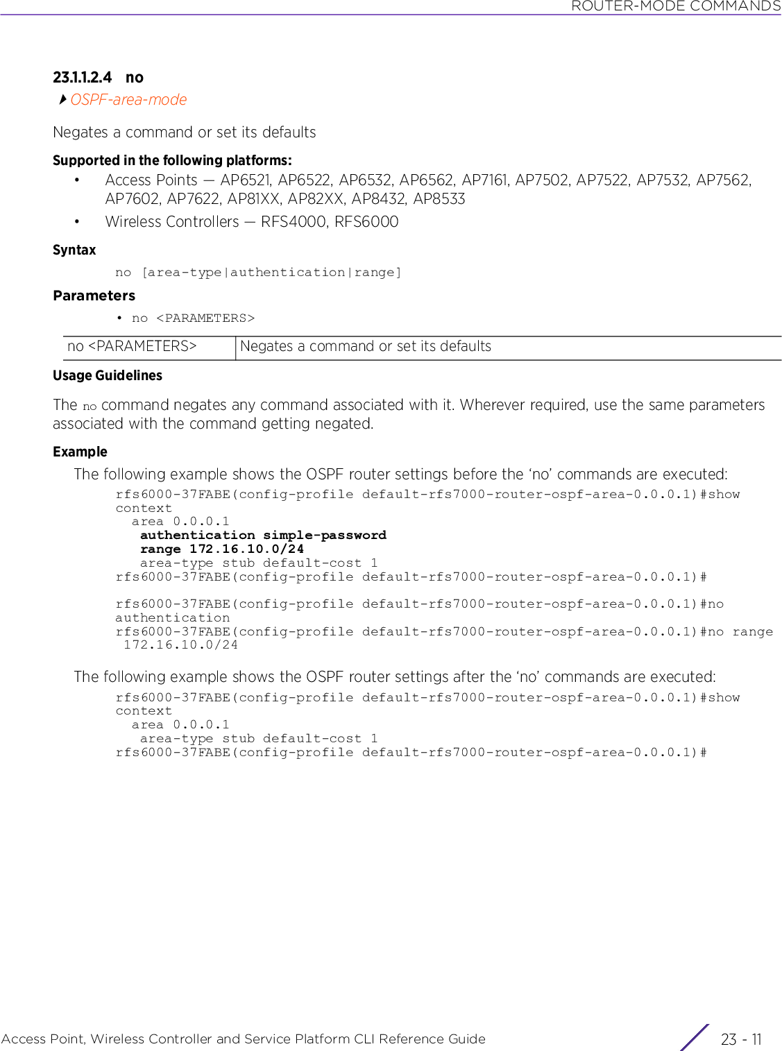 ROUTER-MODE COMMANDSAccess Point, Wireless Controller and Service Platform CLI Reference Guide 23 - 1123.1.1.2.4 noOSPF-area-modeNegates a command or set its defaultsSupported in the following platforms:• Access Points — AP6521, AP6522, AP6532, AP6562, AP7161, AP7502, AP7522, AP7532, AP7562, AP7602, AP7622, AP81XX, AP82XX, AP8432, AP8533• Wireless Controllers — RFS4000, RFS6000Syntaxno [area-type|authentication|range]Parameters• no &lt;PARAMETERS&gt;Usage GuidelinesThe no command negates any command associated with it. Wherever required, use the same parameters associated with the command getting negated. ExampleThe following example shows the OSPF router settings before the ‘no’ commands are executed:rfs6000-37FABE(config-profile default-rfs7000-router-ospf-area-0.0.0.1)#show context  area 0.0.0.1   authentication simple-password   range 172.16.10.0/24   area-type stub default-cost 1rfs6000-37FABE(config-profile default-rfs7000-router-ospf-area-0.0.0.1)#rfs6000-37FABE(config-profile default-rfs7000-router-ospf-area-0.0.0.1)#no authenticationrfs6000-37FABE(config-profile default-rfs7000-router-ospf-area-0.0.0.1)#no range 172.16.10.0/24The following example shows the OSPF router settings after the ‘no’ commands are executed:rfs6000-37FABE(config-profile default-rfs7000-router-ospf-area-0.0.0.1)#show context  area 0.0.0.1   area-type stub default-cost 1rfs6000-37FABE(config-profile default-rfs7000-router-ospf-area-0.0.0.1)#no &lt;PARAMETERS&gt; Negates a command or set its defaults