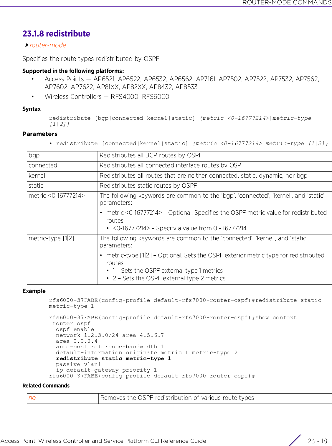 ROUTER-MODE COMMANDSAccess Point, Wireless Controller and Service Platform CLI Reference Guide  23 - 1823.1.8 redistributerouter-modeSpecifies the route types redistributed by OSPFSupported in the following platforms:• Access Points — AP6521, AP6522, AP6532, AP6562, AP7161, AP7502, AP7522, AP7532, AP7562, AP7602, AP7622, AP81XX, AP82XX, AP8432, AP8533• Wireless Controllers — RFS4000, RFS6000Syntaxredistribute [bgp|connected|kernel|static] {metric &lt;0-16777214&gt;|metric-type [1|2]}Parameters• redistribute [connected|kernel|static] {metric &lt;0-16777214&gt;|metric-type [1|2]}Examplerfs6000-37FABE(config-profile default-rfs7000-router-ospf)#redistribute static metric-type 1rfs6000-37FABE(config-profile default-rfs7000-router-ospf)#show context router ospf  ospf enable  network 1.2.3.0/24 area 4.5.6.7  area 0.0.0.4  auto-cost reference-bandwidth 1  default-information originate metric 1 metric-type 2  redistribute static metric-type 1  passive vlan1  ip default-gateway priority 1rfs6000-37FABE(config-profile default-rfs7000-router-ospf)#Related Commandsbgp Redistributes all BGP routes by OSPFconnected Redistributes all connected interface routes by OSPFkernel Redistributes all routes that are neither connected, static, dynamic, nor bgpstatic Redistributes static routes by OSPFmetric &lt;0-16777214&gt; The following keywords are common to the ‘bgp’, ‘connected’, ‘kernel’, and ‘static’ parameters:• metric &lt;0-16777214&gt; – Optional. Specifies the OSPF metric value for redistributed routes. • &lt;0-16777214&gt; – Specify a value from 0 - 16777214.metric-type [1|2] The following keywords are common to the ‘connected’, ‘kernel’, and ‘static’ parameters:• metric-type [1|2] – Optional. Sets the OSPF exterior metric type for redistributed routes• 1 – Sets the OSPF external type 1 metrics• 2 – Sets the OSPF external type 2 metricsno Removes the OSPF redistribution of various route types