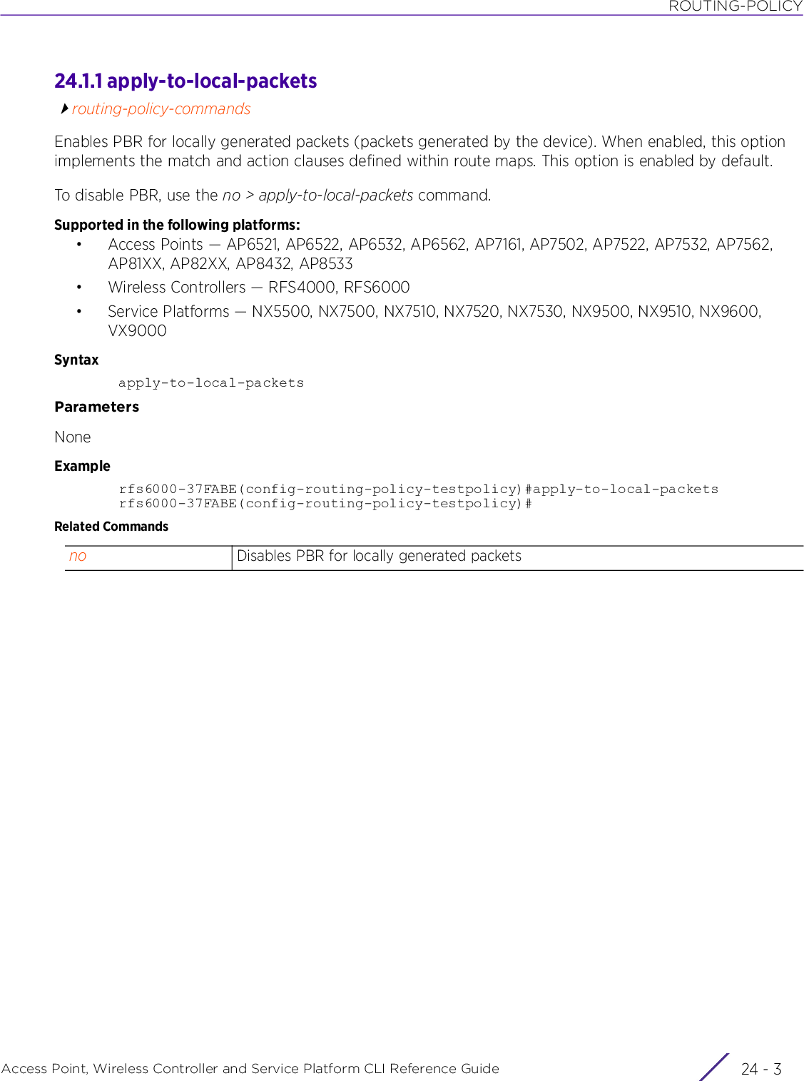 ROUTING-POLICYAccess Point, Wireless Controller and Service Platform CLI Reference Guide 24 - 324.1.1 apply-to-local-packetsrouting-policy-commandsEnables PBR for locally generated packets (packets generated by the device). When enabled, this option implements the match and action clauses defined within route maps. This option is enabled by default.To disable PBR, use the no &gt; apply-to-local-packets command.Supported in the following platforms:• Access Points — AP6521, AP6522, AP6532, AP6562, AP7161, AP7502, AP7522, AP7532, AP7562, AP81XX, AP82XX, AP8432, AP8533• Wireless Controllers — RFS4000, RFS6000• Service Platforms — NX5500, NX7500, NX7510, NX7520, NX7530, NX9500, NX9510, NX9600, VX9000Syntaxapply-to-local-packetsParametersNoneExamplerfs6000-37FABE(config-routing-policy-testpolicy)#apply-to-local-packetsrfs6000-37FABE(config-routing-policy-testpolicy)#Related Commandsno Disables PBR for locally generated packets