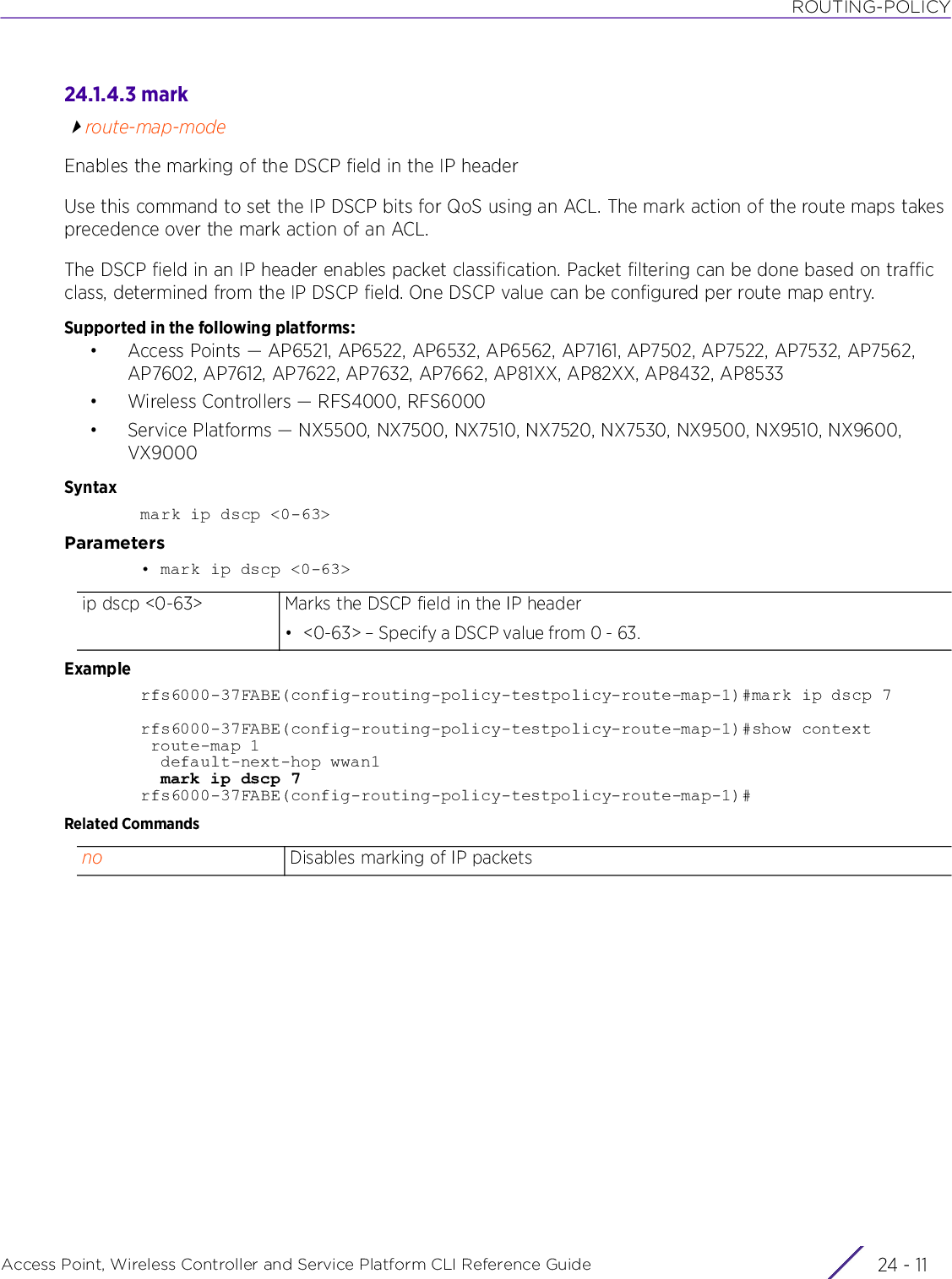 ROUTING-POLICYAccess Point, Wireless Controller and Service Platform CLI Reference Guide 24 - 1124.1.4.3 markroute-map-modeEnables the marking of the DSCP field in the IP headerUse this command to set the IP DSCP bits for QoS using an ACL. The mark action of the route maps takes precedence over the mark action of an ACL.The DSCP field in an IP header enables packet classification. Packet filtering can be done based on traffic class, determined from the IP DSCP field. One DSCP value can be configured per route map entry.Supported in the following platforms:• Access Points — AP6521, AP6522, AP6532, AP6562, AP7161, AP7502, AP7522, AP7532, AP7562, AP7602, AP7612, AP7622, AP7632, AP7662, AP81XX, AP82XX, AP8432, AP8533• Wireless Controllers — RFS4000, RFS6000• Service Platforms — NX5500, NX7500, NX7510, NX7520, NX7530, NX9500, NX9510, NX9600, VX9000Syntaxmark ip dscp &lt;0-63&gt;Parameters• mark ip dscp &lt;0-63&gt;Examplerfs6000-37FABE(config-routing-policy-testpolicy-route-map-1)#mark ip dscp 7rfs6000-37FABE(config-routing-policy-testpolicy-route-map-1)#show context route-map 1  default-next-hop wwan1  mark ip dscp 7rfs6000-37FABE(config-routing-policy-testpolicy-route-map-1)#Related Commandsip dscp &lt;0-63&gt; Marks the DSCP field in the IP header• &lt;0-63&gt; – Specify a DSCP value from 0 - 63.no Disables marking of IP packets