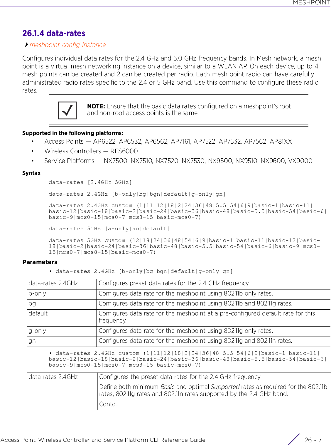 MESHPOINTAccess Point, Wireless Controller and Service Platform CLI Reference Guide 26 - 726.1.4 data-ratesmeshpoint-config-instanceConfigures individual data rates for the 2.4 GHz and 5.0 GHz frequency bands. In Mesh network, a mesh point is a virtual mesh networking instance on a device, similar to a WLAN AP. On each device, up to 4 mesh points can be created and 2 can be created per radio. Each mesh point radio can have carefully administrated radio rates specific to the 2.4 or 5 GHz band. Use this command to configure these radio rates.Supported in the following platforms:• Access Points — AP6522, AP6532, AP6562, AP7161, AP7522, AP7532, AP7562, AP81XX• Wireless Controllers — RFS6000• Service Platforms — NX7500, NX7510, NX7520, NX7530, NX9500, NX9510, NX9600, VX9000Syntaxdata-rates [2.4GHz|5GHz]data-rates 2.4GHz [b-only|bg|bgn|default|g-only|gn]data-rates 2.4GHz custom (1|11|12|18|2|24|36|48|5.5|54|6|9|basic-1|basic-11|basic-12|basic-18|basic-2|basic-24|basic-36|basic-48|basic-5.5|basic-54|basic-6|basic-9|mcs0-15|mcs0-7|mcs8-15|basic-mcs0-7)data-rates 5GHz [a-only|an|default]data-rates 5GHz custom (12|18|24|36|48|54|6|9|basic-1|basic-11|basic-12|basic-18|basic-2|basic-24|basic-36|basic-48|basic-5.5|basic-54|basic-6|basic-9|mcs0-15|mcs0-7|mcs8-15|basic-mcs0-7)Parameters• data-rates 2.4GHz [b-only|bg|bgn|default|g-only|gn]• data-rates 2.4GHz custom (1|11|12|18|2|24|36|48|5.5|54|6|9|basic-1|basic-11|basic-12|basic-18|basic-2|basic-24|basic-36|basic-48|basic-5.5|basic-54|basic-6|basic-9|mcs0-15|mcs0-7|mcs8-15|basic-mcs0-7)NOTE: Ensure that the basic data rates configured on a meshpoint’s root and non-root access points is the same.data-rates 2.4GHz Configures preset data rates for the 2.4 GHz frequency.b-only Configures data rate for the meshpoint using 802.11b only rates.bg Configures data rate for the meshpoint using 802.11b and 802.11g rates.default Configures data rate for the meshpoint at a pre-configured default rate for this frequency.g-only Configures data rate for the meshpoint using 802.11g only rates.gn Configures data rate for the meshpoint using 802.11g and 802.11n rates.data-rates 2.4GHz Configures the preset data rates for the 2.4 GHz frequencyDefine both minimum Basic and optimal Supported rates as required for the 802.11b rates, 802.11g rates and 802.11n rates supported by the 2.4 GHz band. Contd..