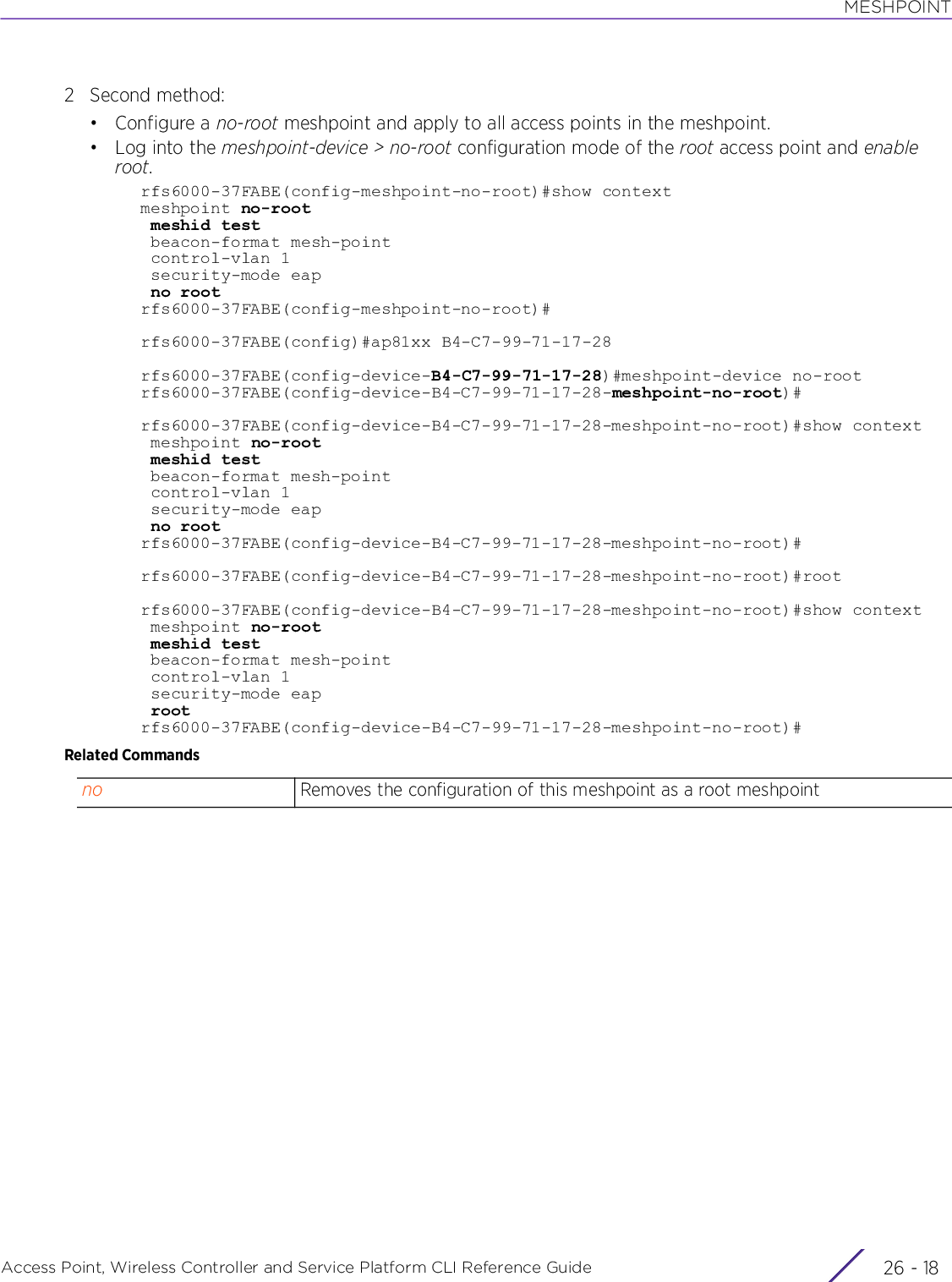 MESHPOINTAccess Point, Wireless Controller and Service Platform CLI Reference Guide  26 - 182 Second method:•Configure a no-root meshpoint and apply to all access points in the meshpoint.•Log into the meshpoint-device &gt; no-root configuration mode of the root access point and enable root.rfs6000-37FABE(config-meshpoint-no-root)#show contextmeshpoint no-root meshid test beacon-format mesh-point control-vlan 1 security-mode eap no rootrfs6000-37FABE(config-meshpoint-no-root)#rfs6000-37FABE(config)#ap81xx B4-C7-99-71-17-28rfs6000-37FABE(config-device-B4-C7-99-71-17-28)#meshpoint-device no-rootrfs6000-37FABE(config-device-B4-C7-99-71-17-28-meshpoint-no-root)#rfs6000-37FABE(config-device-B4-C7-99-71-17-28-meshpoint-no-root)#show context meshpoint no-root meshid test beacon-format mesh-point control-vlan 1 security-mode eap no rootrfs6000-37FABE(config-device-B4-C7-99-71-17-28-meshpoint-no-root)#rfs6000-37FABE(config-device-B4-C7-99-71-17-28-meshpoint-no-root)#rootrfs6000-37FABE(config-device-B4-C7-99-71-17-28-meshpoint-no-root)#show context meshpoint no-root meshid test beacon-format mesh-point control-vlan 1 security-mode eap rootrfs6000-37FABE(config-device-B4-C7-99-71-17-28-meshpoint-no-root)#Related Commandsno Removes the configuration of this meshpoint as a root meshpoint