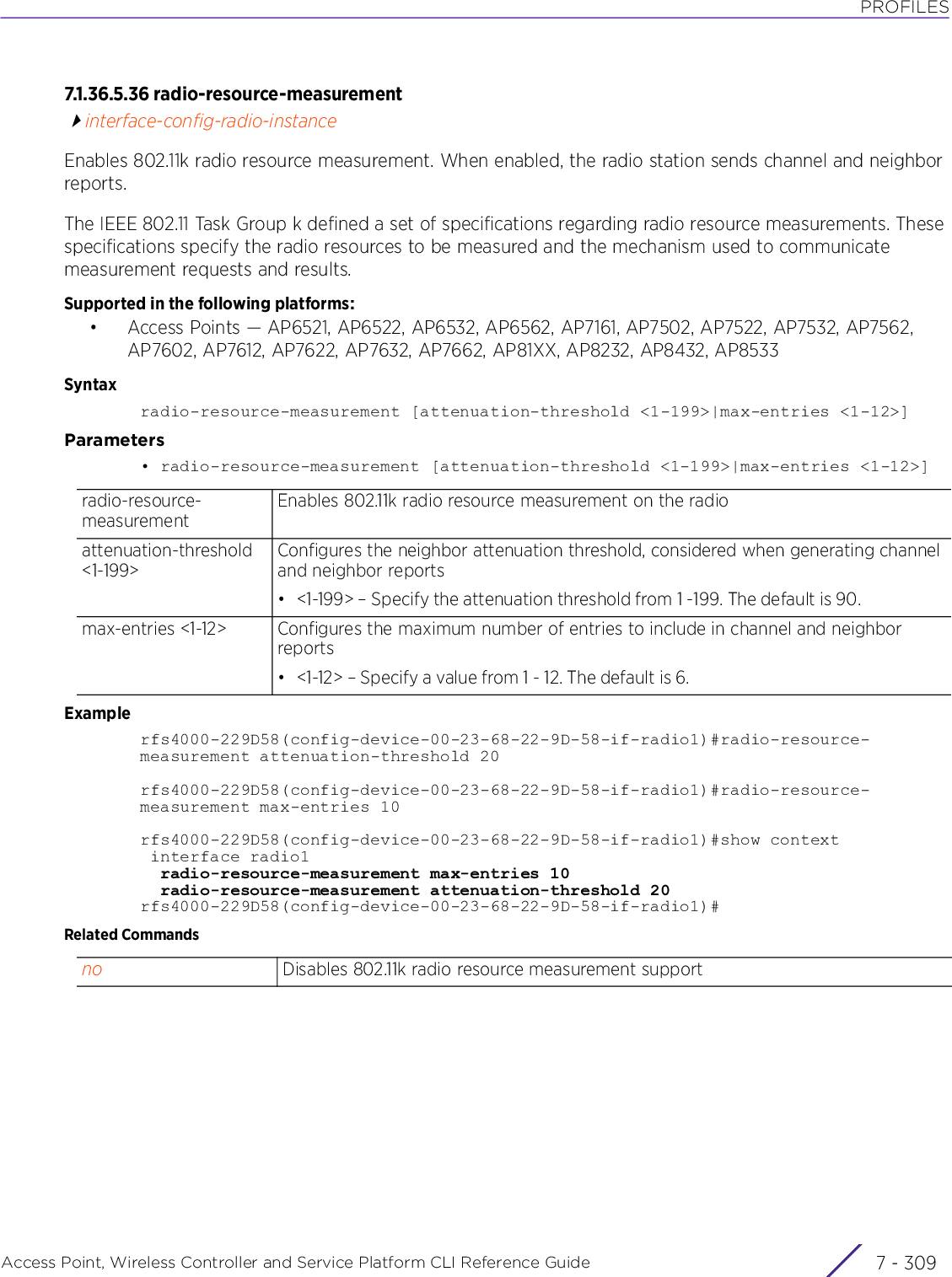 PROFILESAccess Point, Wireless Controller and Service Platform CLI Reference Guide 7 - 3097.1.36.5.36 radio-resource-measurementinterface-config-radio-instanceEnables 802.11k radio resource measurement. When enabled, the radio station sends channel and neighbor reports.The IEEE 802.11 Task Group k defined a set of specifications regarding radio resource measurements. These specifications specify the radio resources to be measured and the mechanism used to communicate measurement requests and results.Supported in the following platforms:• Access Points — AP6521, AP6522, AP6532, AP6562, AP7161, AP7502, AP7522, AP7532, AP7562, AP7602, AP7612, AP7622, AP7632, AP7662, AP81XX, AP8232, AP8432, AP8533Syntaxradio-resource-measurement [attenuation-threshold &lt;1-199&gt;|max-entries &lt;1-12&gt;]Parameters• radio-resource-measurement [attenuation-threshold &lt;1-199&gt;|max-entries &lt;1-12&gt;]Examplerfs4000-229D58(config-device-00-23-68-22-9D-58-if-radio1)#radio-resource-measurement attenuation-threshold 20rfs4000-229D58(config-device-00-23-68-22-9D-58-if-radio1)#radio-resource-measurement max-entries 10rfs4000-229D58(config-device-00-23-68-22-9D-58-if-radio1)#show context interface radio1  radio-resource-measurement max-entries 10  radio-resource-measurement attenuation-threshold 20rfs4000-229D58(config-device-00-23-68-22-9D-58-if-radio1)#Related Commandsradio-resource-measurementEnables 802.11k radio resource measurement on the radioattenuation-threshold &lt;1-199&gt;Configures the neighbor attenuation threshold, considered when generating channel and neighbor reports• &lt;1-199&gt; – Specify the attenuation threshold from 1 -199. The default is 90.max-entries &lt;1-12&gt; Configures the maximum number of entries to include in channel and neighbor reports• &lt;1-12&gt; – Specify a value from 1 - 12. The default is 6.no Disables 802.11k radio resource measurement support