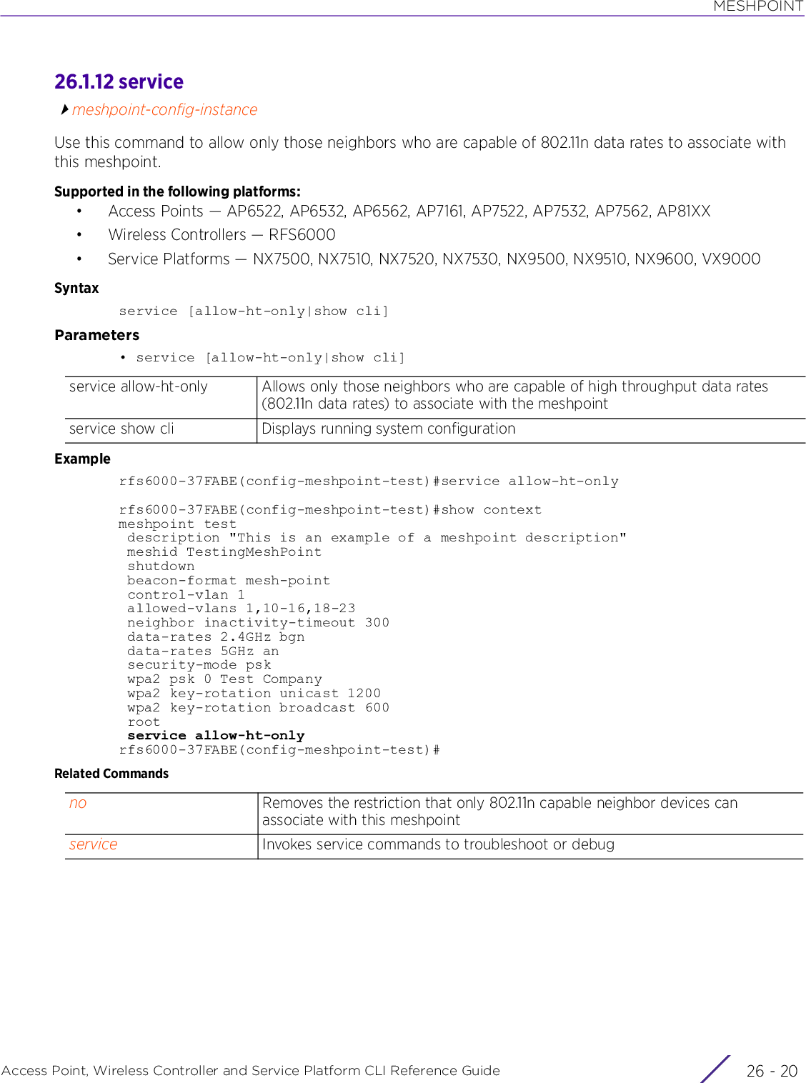 MESHPOINTAccess Point, Wireless Controller and Service Platform CLI Reference Guide  26 - 2026.1.12 servicemeshpoint-config-instanceUse this command to allow only those neighbors who are capable of 802.11n data rates to associate with this meshpoint.Supported in the following platforms:• Access Points — AP6522, AP6532, AP6562, AP7161, AP7522, AP7532, AP7562, AP81XX• Wireless Controllers — RFS6000• Service Platforms — NX7500, NX7510, NX7520, NX7530, NX9500, NX9510, NX9600, VX9000Syntaxservice [allow-ht-only|show cli]Parameters• service [allow-ht-only|show cli]Examplerfs6000-37FABE(config-meshpoint-test)#service allow-ht-onlyrfs6000-37FABE(config-meshpoint-test)#show contextmeshpoint test description &quot;This is an example of a meshpoint description&quot; meshid TestingMeshPoint shutdown beacon-format mesh-point control-vlan 1 allowed-vlans 1,10-16,18-23 neighbor inactivity-timeout 300 data-rates 2.4GHz bgn data-rates 5GHz an security-mode psk wpa2 psk 0 Test Company wpa2 key-rotation unicast 1200 wpa2 key-rotation broadcast 600 root service allow-ht-onlyrfs6000-37FABE(config-meshpoint-test)#Related Commandsservice allow-ht-only Allows only those neighbors who are capable of high throughput data rates (802.11n data rates) to associate with the meshpointservice show cli Displays running system configurationno Removes the restriction that only 802.11n capable neighbor devices can associate with this meshpointservice Invokes service commands to troubleshoot or debug