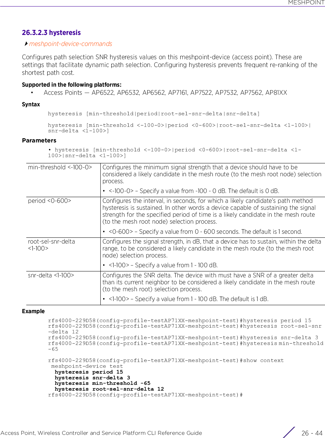 MESHPOINTAccess Point, Wireless Controller and Service Platform CLI Reference Guide  26 - 4426.3.2.3 hysteresismeshpoint-device-commandsConfigures path selection SNR hysteresis values on this meshpoint-device (access point). These are settings that facilitate dynamic path selection. Configuring hysteresis prevents frequent re-ranking of the shortest path cost.Supported in the following platforms:• Access Points — AP6522, AP6532, AP6562, AP7161, AP7522, AP7532, AP7562, AP81XXSyntaxhysteresis [min-threshold|period|root-sel-snr-delta|snr-delta]hysteresis [min-threshold &lt;-100-0&gt;|period &lt;0-600&gt;|root-sel-snr-delta &lt;1-100&gt;|snr-delta &lt;1-100&gt;]Parameters• hysteresis [min-threshold &lt;-100-0&gt;|period &lt;0-600&gt;|root-sel-snr-delta &lt;1-100&gt;|snr-delta &lt;1-100&gt;]Examplerfs4000-229D58(config-profile-testAP71XX-meshpoint-test)#hysteresis period 15rfs4000-229D58(config-profile-testAP71XX-meshpoint-test)#hysteresis root-sel-snr-delta 12rfs4000-229D58(config-profile-testAP71XX-meshpoint-test)#hysteresis snr-delta 3rfs4000-229D58(config-profile-testAP71XX-meshpoint-test)#hysteresis min-threshold -65rfs4000-229D58(config-profile-testAP71XX-meshpoint-test)#show context meshpoint-device test  hysteresis period 15  hysteresis snr-delta 3  hysteresis min-threshold -65  hysteresis root-sel-snr-delta 12rfs4000-229D58(config-profile-testAP71XX-meshpoint-test)#min-threshold &lt;-100-0&gt; Configures the minimum signal strength that a device should have to be considered a likely candidate in the mesh route (to the mesh root node) selection process.• &lt;-100-0&gt; – Specify a value from -100 - 0 dB. The default is 0 dB.period &lt;0-600&gt; Configures the interval, in seconds, for which a likely candidate’s path method hysteresis is sustained. In other words a device capable of sustaining the signal strength for the specified period of time is a likely candidate in the mesh route (to the mesh root node) selection process.• &lt;0-600&gt; – Specify a value from 0 - 600 seconds. The default is 1 second.root-sel-snr-delta &lt;1-100&gt;Configures the signal strength, in dB, that a device has to sustain, within the delta range, to be considered a likely candidate in the mesh route (to the mesh root node) selection process.• &lt;1-100&gt; – Specify a value from 1 - 100 dB.snr-delta &lt;1-100&gt; Configures the SNR delta. The device with must have a SNR of a greater delta than its current neighbor to be considered a likely candidate in the mesh route (to the mesh root) selection process.• &lt;1-100&gt; – Specify a value from 1 - 100 dB. The default is 1 dB.