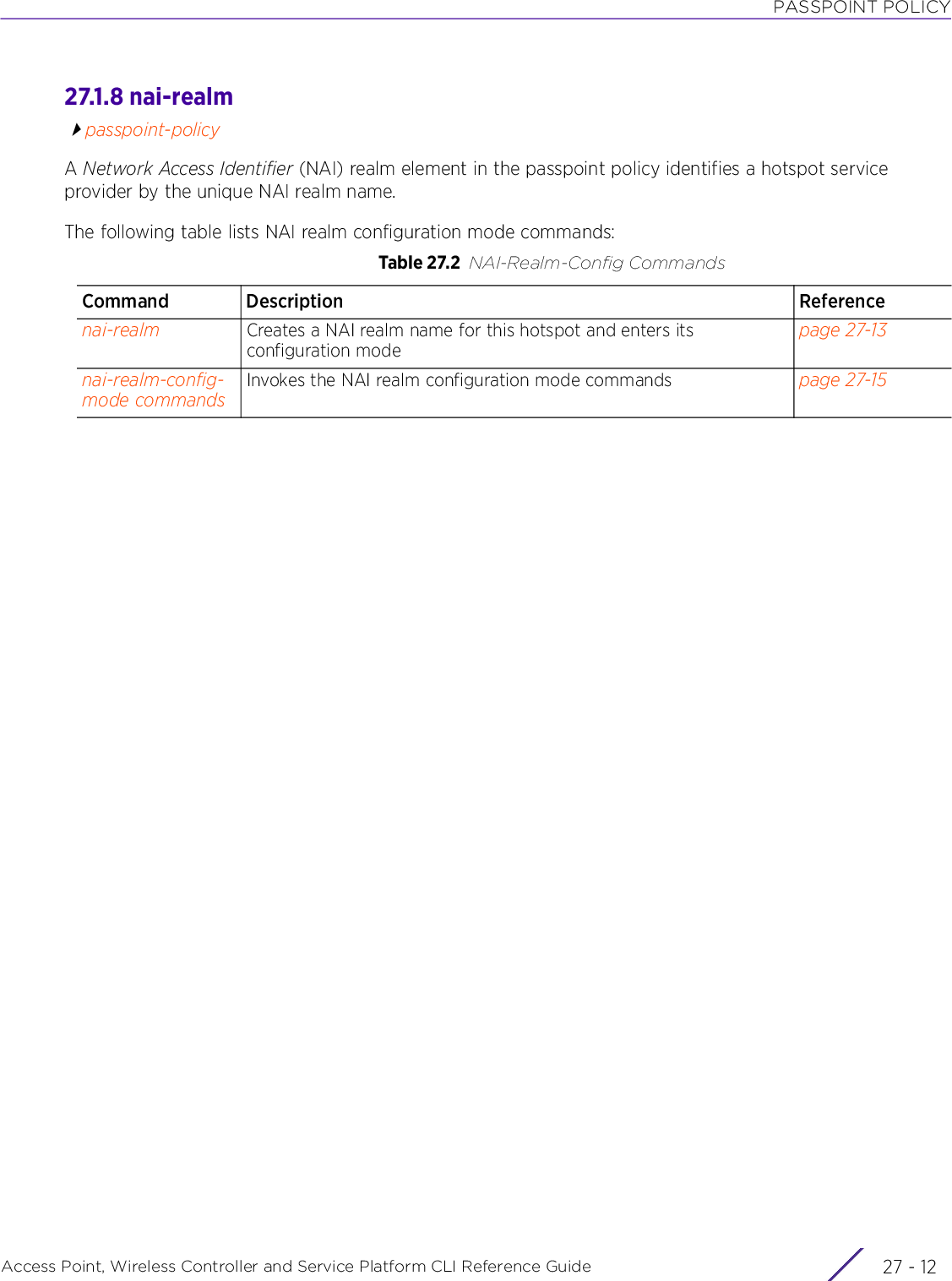 PASSPOINT POLICYAccess Point, Wireless Controller and Service Platform CLI Reference Guide  27 - 1227.1.8 nai-realmpasspoint-policyA Network Access Identifier (NAI) realm element in the passpoint policy identifies a hotspot service provider by the unique NAI realm name.The following table lists NAI realm configuration mode commands:Table 27.2 NAI-Realm-Config CommandsCommand Description Referencenai-realm Creates a NAI realm name for this hotspot and enters its configuration modepage 27-13nai-realm-config-mode commandsInvokes the NAI realm configuration mode commands page 27-15