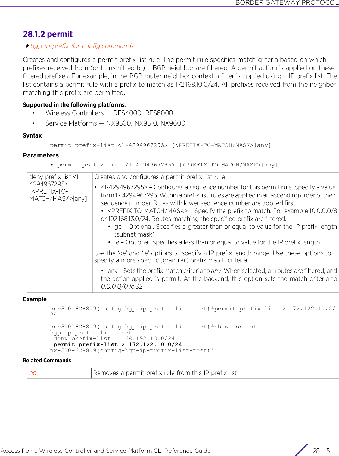 BORDER GATEWAY PROTOCOLAccess Point, Wireless Controller and Service Platform CLI Reference Guide 28 - 528.1.2 permitbgp-ip-prefix-list-config commandsCreates and configures a permit prefix-list rule. The permit rule specifies match criteria based on which prefixes received from (or transmitted to) a BGP neighbor are filtered. A permit action is applied on these filtered prefixes. For example, in the BGP router neighbor context a filter is applied using a IP prefix list. The list contains a permit rule with a prefix to match as 172.168.10.0/24. All prefixes received from the neighbor matching this prefix are permitted.Supported in the following platforms:• Wireless Controllers — RFS4000, RFS6000• Service Platforms — NX9500, NX9510, NX9600Syntaxpermit prefix-list &lt;1-4294967295&gt; [&lt;PREFIX-TO-MATCH/MASK&gt;|any]Parameters• permit prefix-list &lt;1-4294967295&gt; [&lt;PREFIX-TO-MATCH/MASK&gt;|any]Examplenx9500-6C8809(config-bgp-ip-prefix-list-test)#permit prefix-list 2 172.122.10.0/24nx9500-6C8809(config-bgp-ip-prefix-list-test)#show contextbgp ip-prefix-list test deny prefix-list 1 168.192.13.0/24 permit prefix-list 2 172.122.10.0/24nx9500-6C8809(config-bgp-ip-prefix-list-test)#Related Commandsdeny prefix-list &lt;1-4294967295&gt; [&lt;PREFIX-TO-MATCH/MASK&gt;|any]Creates and configures a permit prefix-list rule• &lt;1-4294967295&gt; – Configures a sequence number for this permit rule. Specify a value from 1 - 4294967295. Within a prefix list, rules are applied in an ascending order of their sequence number. Rules with lower sequence number are applied first.• &lt;PREFIX-TO-MATCH/MASK&gt; – Specify the prefix to match. For example 10.0.0.0/8or 192.168.13.0/24. Routes matching the specified prefix are filtered.• ge – Optional. Specifies a greater than or equal to value for the IP prefix length(subnet mask)• le – Optional. Specifies a less than or equal to value for the IP prefix lengthUse the ‘ge’ and ‘le’ options to specify a IP prefix length range. Use these options to specify a more specific (granular) prefix match criteria.• any – Sets the prefix match criteria to any. When selected, all routes are filtered, andthe action applied is permit. At the backend, this option sets the match criteria to0.0.0.0/0 le 32.no Removes a permit prefix rule from this IP prefix list