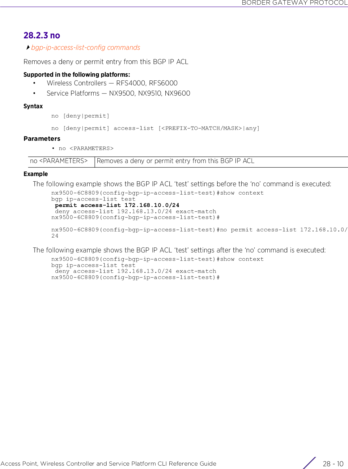 BORDER GATEWAY PROTOCOLAccess Point, Wireless Controller and Service Platform CLI Reference Guide  28 - 1028.2.3 nobgp-ip-access-list-config commandsRemoves a deny or permit entry from this BGP IP ACLSupported in the following platforms:• Wireless Controllers — RFS4000, RFS6000• Service Platforms — NX9500, NX9510, NX9600Syntaxno [deny|permit]no [deny|permit] access-list [&lt;PREFIX-TO-MATCH/MASK&gt;|any]Parameters• no &lt;PARAMETERS&gt;ExampleThe following example shows the BGP IP ACL ‘test’ settings before the ‘no’ command is executed:nx9500-6C8809(config-bgp-ip-access-list-test)#show contextbgp ip-access-list test permit access-list 172.168.10.0/24 deny access-list 192.168.13.0/24 exact-matchnx9500-6C8809(config-bgp-ip-access-list-test)#nx9500-6C8809(config-bgp-ip-access-list-test)#no permit access-list 172.168.10.0/24The following example shows the BGP IP ACL ‘test’ settings after the ‘no’ command is executed:nx9500-6C8809(config-bgp-ip-access-list-test)#show contextbgp ip-access-list test deny access-list 192.168.13.0/24 exact-matchnx9500-6C8809(config-bgp-ip-access-list-test)#no &lt;PARAMETERS&gt; Removes a deny or permit entry from this BGP IP ACL