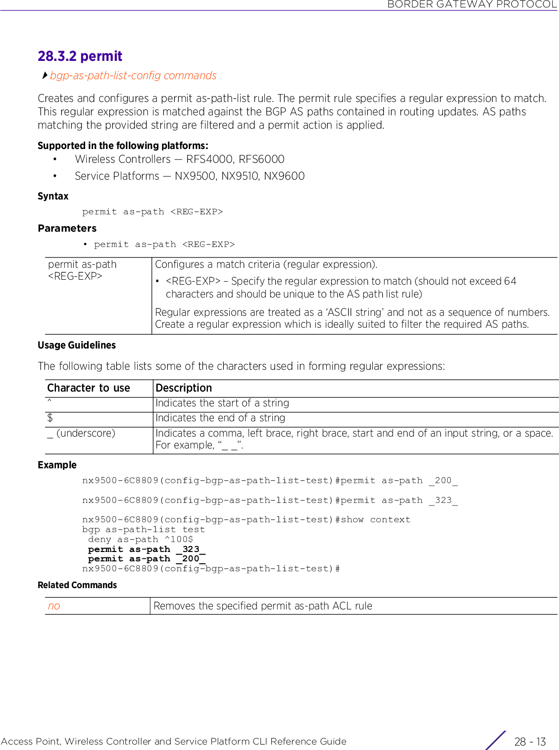 BORDER GATEWAY PROTOCOLAccess Point, Wireless Controller and Service Platform CLI Reference Guide 28 - 1328.3.2 permitbgp-as-path-list-config commandsCreates and configures a permit as-path-list rule. The permit rule specifies a regular expression to match. This regular expression is matched against the BGP AS paths contained in routing updates. AS paths matching the provided string are filtered and a permit action is applied.Supported in the following platforms:• Wireless Controllers — RFS4000, RFS6000• Service Platforms — NX9500, NX9510, NX9600Syntaxpermit as-path &lt;REG-EXP&gt;Parameters• permit as-path &lt;REG-EXP&gt;Usage GuidelinesThe following table lists some of the characters used in forming regular expressions:Examplenx9500-6C8809(config-bgp-as-path-list-test)#permit as-path _200_nx9500-6C8809(config-bgp-as-path-list-test)#permit as-path _323_nx9500-6C8809(config-bgp-as-path-list-test)#show contextbgp as-path-list test deny as-path ^100$ permit as-path _323_ permit as-path _200_nx9500-6C8809(config-bgp-as-path-list-test)#Related Commandspermit as-path &lt;REG-EXP&gt;Configures a match criteria (regular expression).• &lt;REG-EXP&gt; – Specify the regular expression to match (should not exceed 64 characters and should be unique to the AS path list rule)Regular expressions are treated as a ‘ASCII string’ and not as a sequence of numbers. Create a regular expression which is ideally suited to filter the required AS paths.Character to use Description^ Indicates the start of a string$ Indicates the end of a string_ (underscore) Indicates a comma, left brace, right brace, start and end of an input string, or a space. For example, “_ _”.no Removes the specified permit as-path ACL rule