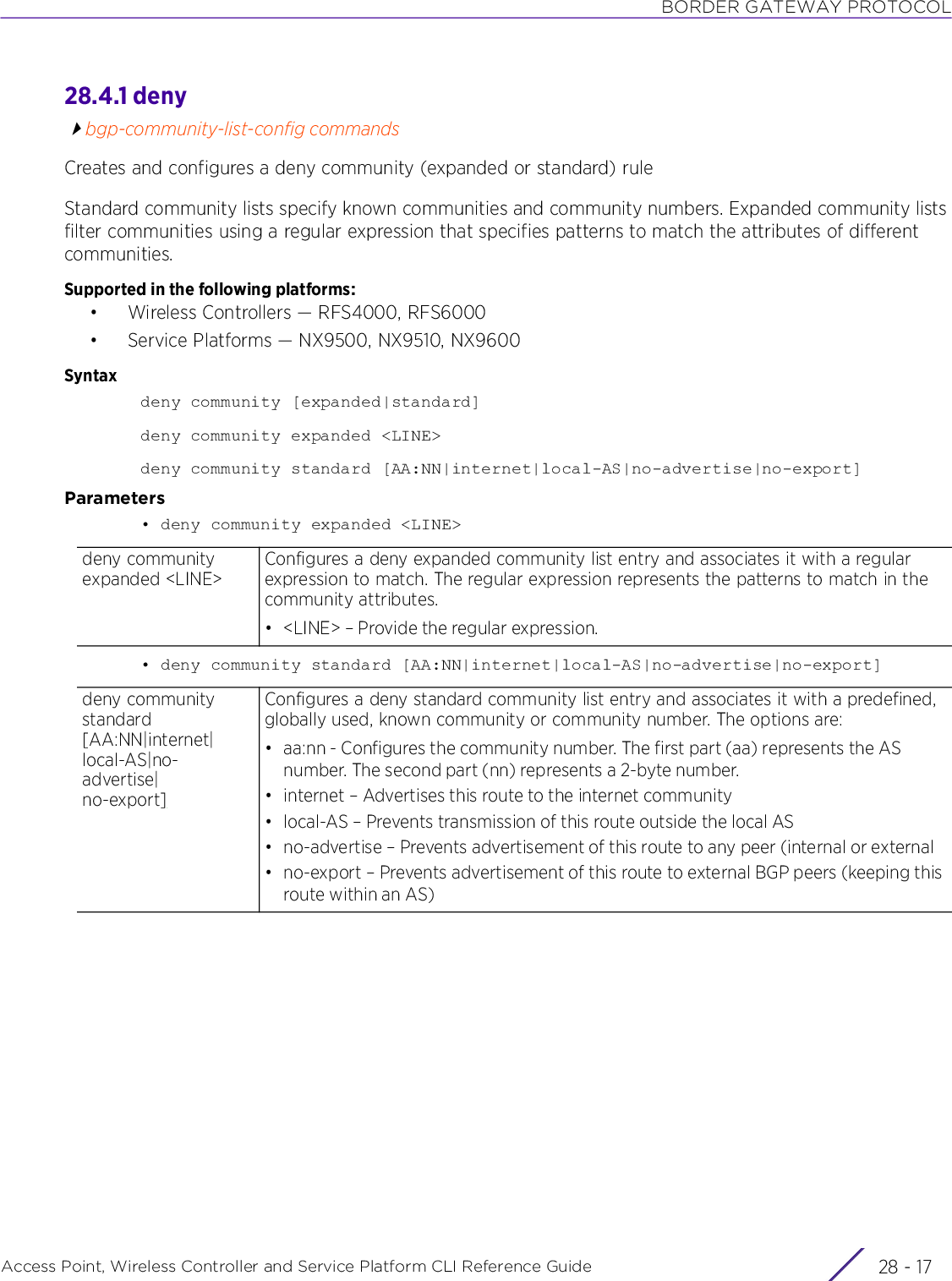 BORDER GATEWAY PROTOCOLAccess Point, Wireless Controller and Service Platform CLI Reference Guide 28 - 1728.4.1 denybgp-community-list-config commandsCreates and configures a deny community (expanded or standard) ruleStandard community lists specify known communities and community numbers. Expanded community lists filter communities using a regular expression that specifies patterns to match the attributes of different communities.Supported in the following platforms:• Wireless Controllers — RFS4000, RFS6000• Service Platforms — NX9500, NX9510, NX9600Syntaxdeny community [expanded|standard]deny community expanded &lt;LINE&gt;deny community standard [AA:NN|internet|local-AS|no-advertise|no-export]Parameters• deny community expanded &lt;LINE&gt;• deny community standard [AA:NN|internet|local-AS|no-advertise|no-export]deny community expanded &lt;LINE&gt;Configures a deny expanded community list entry and associates it with a regular expression to match. The regular expression represents the patterns to match in the community attributes.• &lt;LINE&gt; – Provide the regular expression.deny community standard [AA:NN|internet|local-AS|no-advertise|no-export]Configures a deny standard community list entry and associates it with a predefined, globally used, known community or community number. The options are:• aa:nn - Configures the community number. The first part (aa) represents the AS number. The second part (nn) represents a 2-byte number.• internet – Advertises this route to the internet community• local-AS – Prevents transmission of this route outside the local AS• no-advertise – Prevents advertisement of this route to any peer (internal or external• no-export – Prevents advertisement of this route to external BGP peers (keeping this route within an AS)