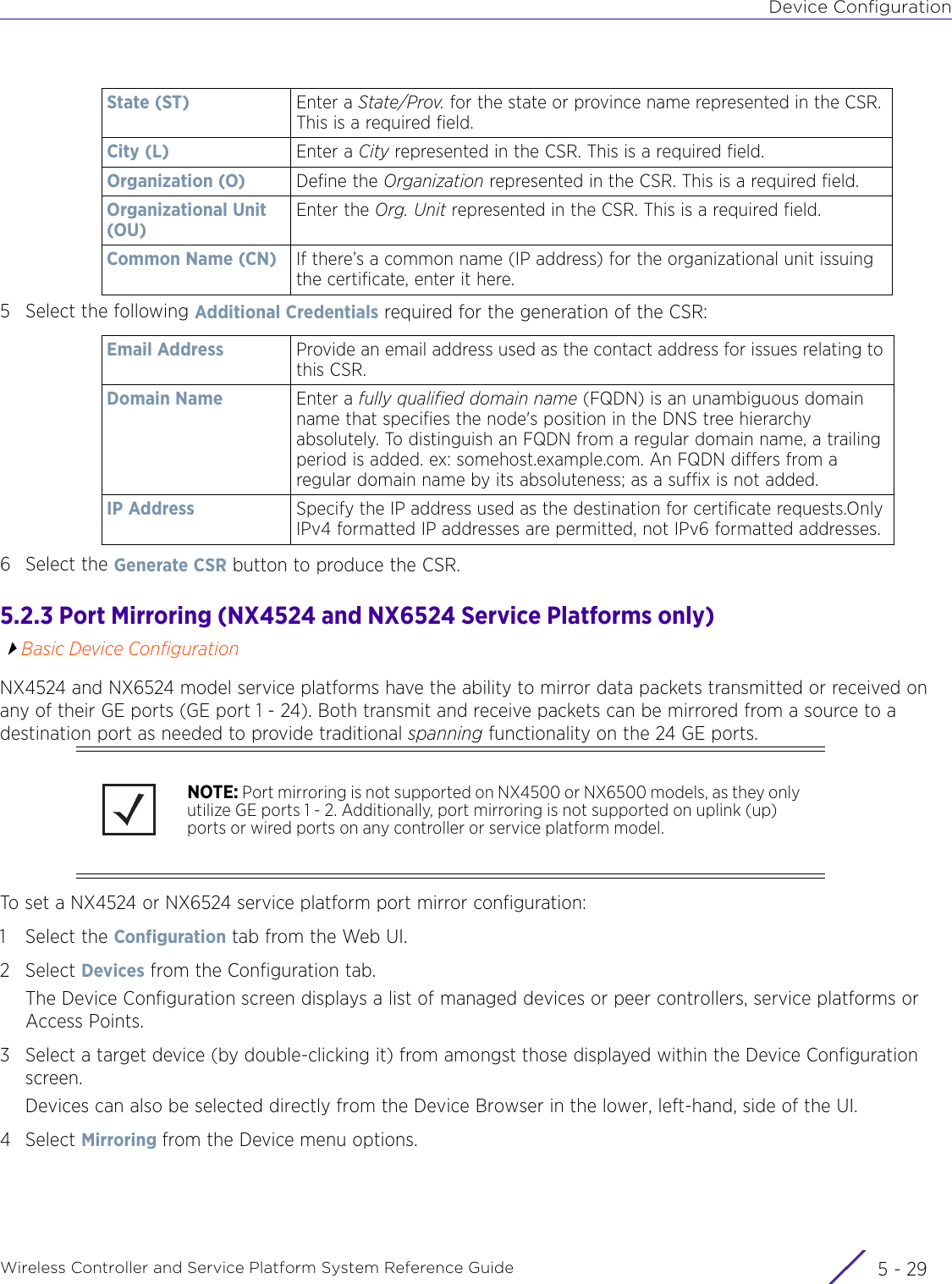 Device ConfigurationWireless Controller and Service Platform System Reference Guide 5 - 295 Select the following Additional Credentials required for the generation of the CSR:6 Select the Generate CSR button to produce the CSR. 5.2.3 Port Mirroring (NX4524 and NX6524 Service Platforms only)Basic Device ConfigurationNX4524 and NX6524 model service platforms have the ability to mirror data packets transmitted or received on any of their GE ports (GE port 1 - 24). Both transmit and receive packets can be mirrored from a source to a destination port as needed to provide traditional spanning functionality on the 24 GE ports. To set a NX4524 or NX6524 service platform port mirror configuration:1 Select the Configuration tab from the Web UI.2Select Devices from the Configuration tab.The Device Configuration screen displays a list of managed devices or peer controllers, service platforms or Access Points.3 Select a target device (by double-clicking it) from amongst those displayed within the Device Configuration screen. Devices can also be selected directly from the Device Browser in the lower, left-hand, side of the UI.4Select Mirroring from the Device menu options.State (ST)  Enter a State/Prov. for the state or province name represented in the CSR. This is a required field.City (L) Enter a City represented in the CSR. This is a required field.Organization (O) Define the Organization represented in the CSR. This is a required field.Organizational Unit (OU)Enter the Org. Unit represented in the CSR. This is a required field. Common Name (CN) If there’s a common name (IP address) for the organizational unit issuing the certificate, enter it here.Email Address Provide an email address used as the contact address for issues relating to this CSR.Domain Name Enter a fully qualified domain name (FQDN) is an unambiguous domain name that specifies the node&apos;s position in the DNS tree hierarchy absolutely. To distinguish an FQDN from a regular domain name, a trailing period is added. ex: somehost.example.com. An FQDN differs from a regular domain name by its absoluteness; as a suffix is not added.IP Address  Specify the IP address used as the destination for certificate requests.Only IPv4 formatted IP addresses are permitted, not IPv6 formatted addresses.NOTE: Port mirroring is not supported on NX4500 or NX6500 models, as they only utilize GE ports 1 - 2. Additionally, port mirroring is not supported on uplink (up) ports or wired ports on any controller or service platform model.