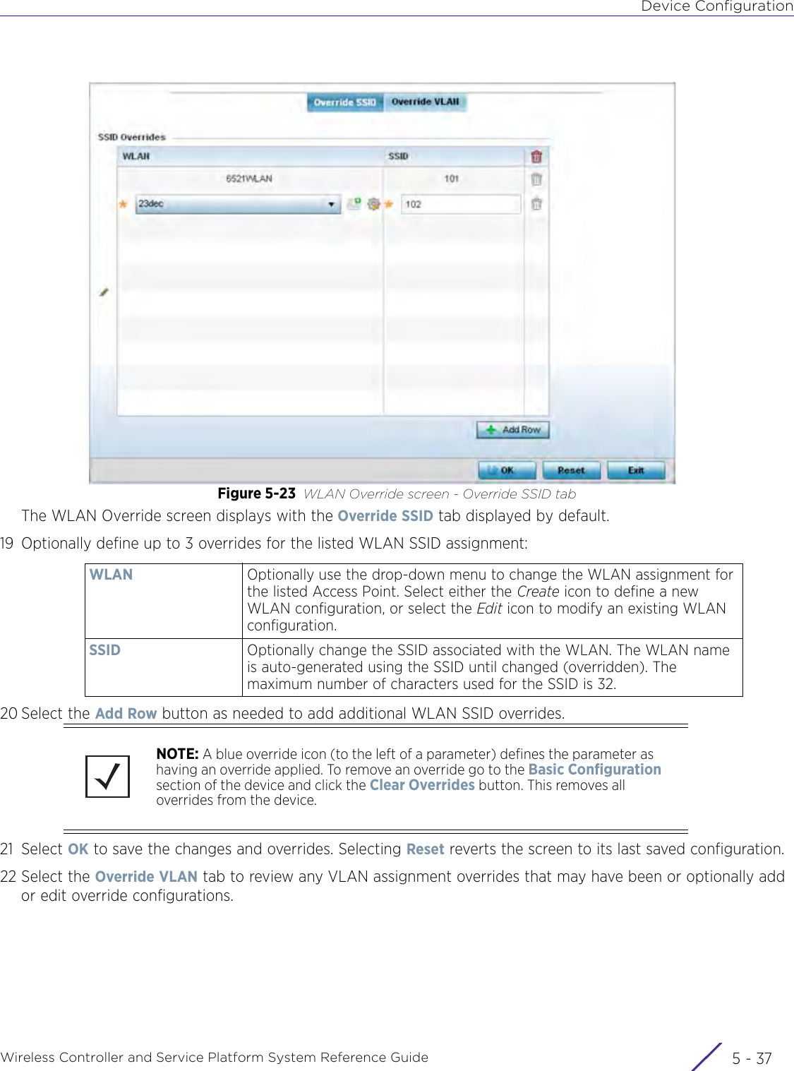 Device ConfigurationWireless Controller and Service Platform System Reference Guide 5 - 37Figure 5-23 WLAN Override screen - Override SSID tabThe WLAN Override screen displays with the Override SSID tab displayed by default.19 Optionally define up to 3 overrides for the listed WLAN SSID assignment:20 Select the Add Row button as needed to add additional WLAN SSID overrides.21 Select OK to save the changes and overrides. Selecting Reset reverts the screen to its last saved configuration.22 Select the Override VLAN tab to review any VLAN assignment overrides that may have been or optionally add or edit override configurations.WLAN Optionally use the drop-down menu to change the WLAN assignment for the listed Access Point. Select either the Create icon to define a new WLAN configuration, or select the Edit icon to modify an existing WLAN configuration.SSID Optionally change the SSID associated with the WLAN. The WLAN name is auto-generated using the SSID until changed (overridden). The maximum number of characters used for the SSID is 32.NOTE: A blue override icon (to the left of a parameter) defines the parameter as having an override applied. To remove an override go to the Basic Configuration section of the device and click the Clear Overrides button. This removes all overrides from the device.