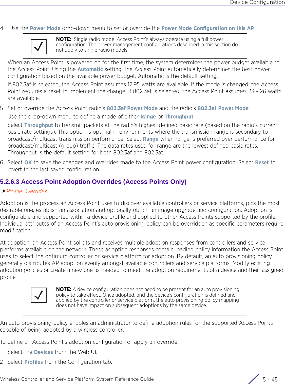 Device ConfigurationWireless Controller and Service Platform System Reference Guide 5 - 454 Use the Power Mode drop-down menu to set or override the Power Mode Configuration on this AP. When an Access Point is powered on for the first time, the system determines the power budget available to the Access Point. Using the Automatic setting, the Access Point automatically determines the best power configuration based on the available power budget. Automatic is the default setting.If 802.3af is selected, the Access Point assumes 12.95 watts are available. If the mode is changed, the Access Point requires a reset to implement the change. If 802.3at is selected, the Access Point assumes 23 - 26 watts are available.5 Set or override the Access Point radio’s 802.3af Power Mode and the radio’s 802.3at Power Mode.Use the drop-down menu to define a mode of either Range or Throughput.Select Throughput to transmit packets at the radio’s highest defined basic rate (based on the radio’s current basic rate settings). This option is optimal in environments where the transmission range is secondary to broadcast/multicast transmission performance. Select Range when range is preferred over performance for broadcast/multicast (group) traffic. The data rates used for range are the lowest defined basic rates. Throughput is the default setting for both 802.3af and 802.3at.6Select OK to save the changes and overrides made to the Access Point power configuration. Select Reset to revert to the last saved configuration.5.2.6.3 Access Point Adoption Overrides (Access Points Only)Profile OverridesAdoption is the process an Access Point uses to discover available controllers or service platforms, pick the most desirable one, establish an association and optionally obtain an image upgrade and configuration. Adoption is configurable and supported within a device profile and applied to other Access Points supported by the profile. Individual attributes of an Access Point’s auto provisioning policy can be overridden as specific parameters require modification.At adoption, an Access Point solicits and receives multiple adoption responses from controllers and service platforms available on the network. These adoption responses contain loading policy information the Access Point uses to select the optimum controller or service platform for adoption. By default, an auto provisioning policy generally distributes AP adoption evenly amongst available controllers and service platforms. Modify existing adoption policies or create a new one as needed to meet the adoption requirements of a device and their assigned profile.An auto provisioning policy enables an administrator to define adoption rules for the supported Access Points capable of being adopted by a wireless controller.To define an Access Point’s adoption configuration or apply an override:1 Select the Devices from the Web UI.2Select Profiles from the Configuration tab.NOTE:  Single radio model Access Point’s always operate using a full power configuration. The power management configurations described in this section do not apply to single radio models.NOTE: A device configuration does not need to be present for an auto provisioning policy to take effect. Once adopted, and the device’s configuration is defined and applied by the controller or service platform, the auto provisioning policy mapping does not have impact on subsequent adoptions by the same device.