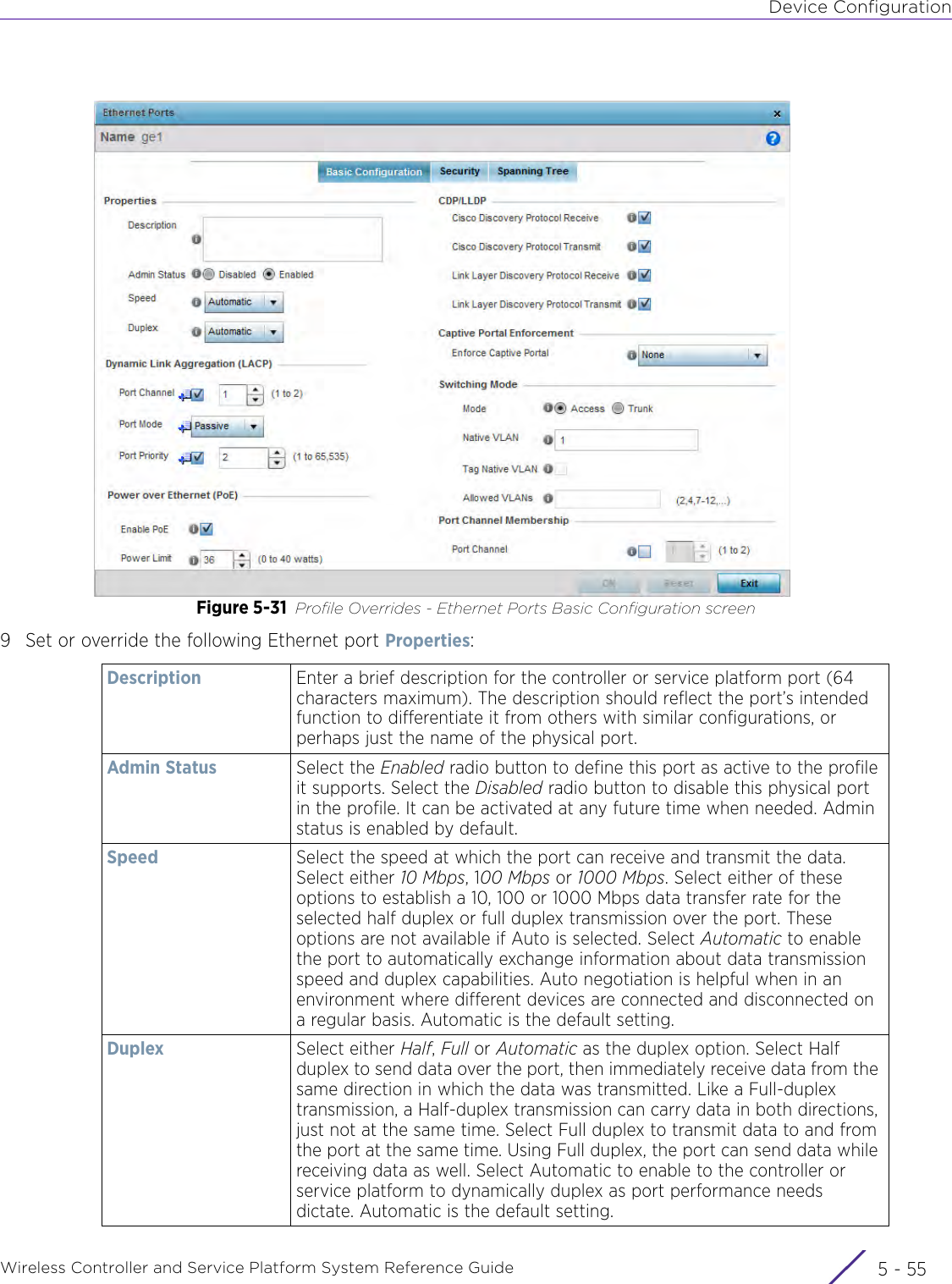 Device ConfigurationWireless Controller and Service Platform System Reference Guide 5 - 55Figure 5-31 Profile Overrides - Ethernet Ports Basic Configuration screen9 Set or override the following Ethernet port Properties:Description Enter a brief description for the controller or service platform port (64 characters maximum). The description should reflect the port’s intended function to differentiate it from others with similar configurations, or perhaps just the name of the physical port.Admin Status Select the Enabled radio button to define this port as active to the profile it supports. Select the Disabled radio button to disable this physical port in the profile. It can be activated at any future time when needed. Admin status is enabled by default.Speed Select the speed at which the port can receive and transmit the data. Select either 10 Mbps, 100 Mbps or 1000 Mbps. Select either of these options to establish a 10, 100 or 1000 Mbps data transfer rate for the selected half duplex or full duplex transmission over the port. These options are not available if Auto is selected. Select Automatic to enable the port to automatically exchange information about data transmission speed and duplex capabilities. Auto negotiation is helpful when in an environment where different devices are connected and disconnected on a regular basis. Automatic is the default setting.Duplex Select either Half, Full or Automatic as the duplex option. Select Half duplex to send data over the port, then immediately receive data from the same direction in which the data was transmitted. Like a Full-duplex transmission, a Half-duplex transmission can carry data in both directions, just not at the same time. Select Full duplex to transmit data to and from the port at the same time. Using Full duplex, the port can send data while receiving data as well. Select Automatic to enable to the controller or service platform to dynamically duplex as port performance needs dictate. Automatic is the default setting.