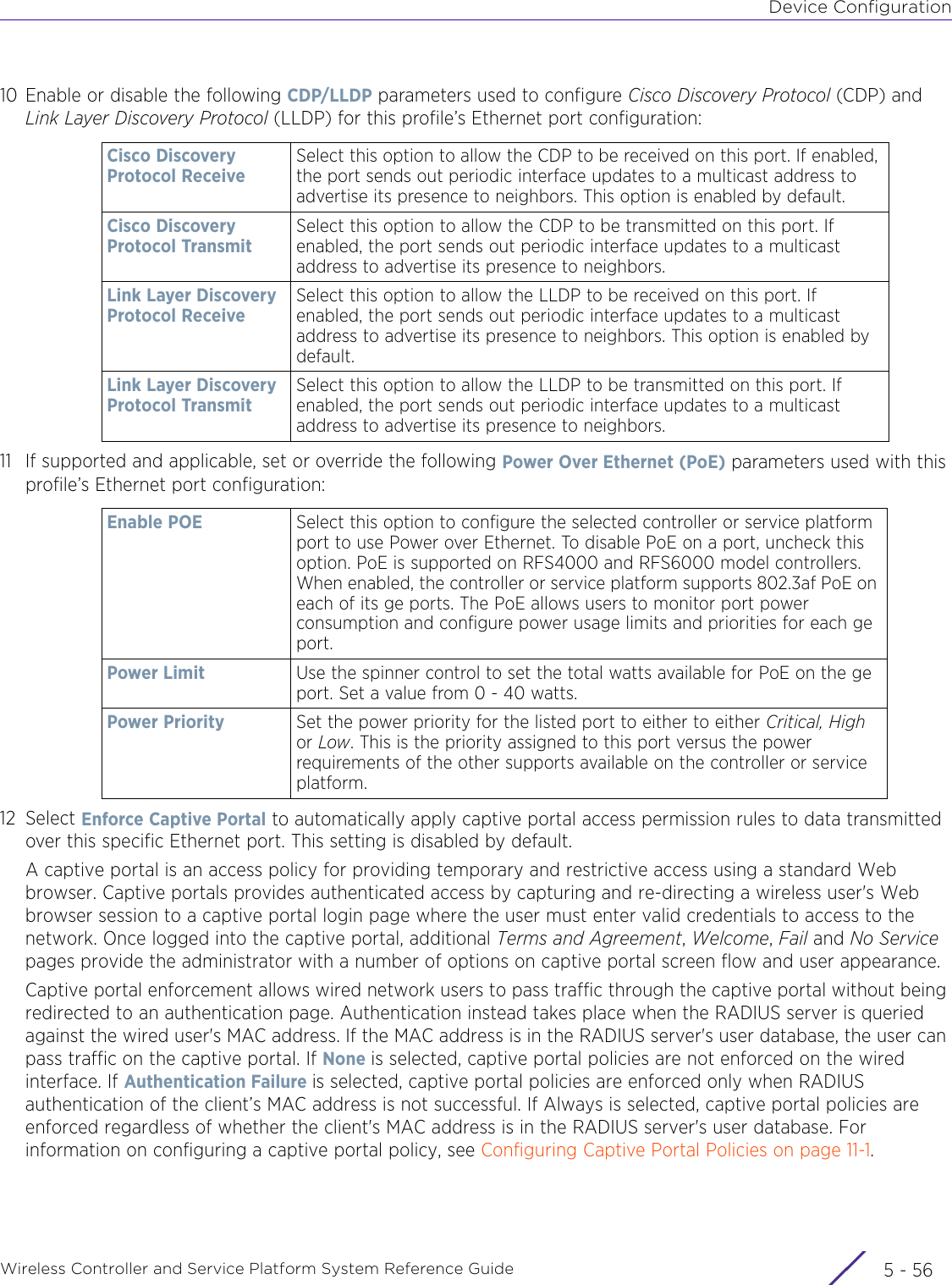 Device ConfigurationWireless Controller and Service Platform System Reference Guide  5 - 5610 Enable or disable the following CDP/LLDP parameters used to configure Cisco Discovery Protocol (CDP) and Link Layer Discovery Protocol (LLDP) for this profile’s Ethernet port configuration:11 If supported and applicable, set or override the following Power Over Ethernet (PoE) parameters used with this profile’s Ethernet port configuration:12 Select Enforce Captive Portal to automatically apply captive portal access permission rules to data transmitted over this specific Ethernet port. This setting is disabled by default.A captive portal is an access policy for providing temporary and restrictive access using a standard Web browser. Captive portals provides authenticated access by capturing and re-directing a wireless user&apos;s Web browser session to a captive portal login page where the user must enter valid credentials to access to the network. Once logged into the captive portal, additional Terms and Agreement, Welcome, Fail and No Service pages provide the administrator with a number of options on captive portal screen flow and user appearance. Captive portal enforcement allows wired network users to pass traffic through the captive portal without being redirected to an authentication page. Authentication instead takes place when the RADIUS server is queried against the wired user&apos;s MAC address. If the MAC address is in the RADIUS server&apos;s user database, the user can pass traffic on the captive portal. If None is selected, captive portal policies are not enforced on the wired interface. If Authentication Failure is selected, captive portal policies are enforced only when RADIUS authentication of the client’s MAC address is not successful. If Always is selected, captive portal policies are enforced regardless of whether the client&apos;s MAC address is in the RADIUS server&apos;s user database. For information on configuring a captive portal policy, see Configuring Captive Portal Policies on page 11-1.Cisco Discovery Protocol ReceiveSelect this option to allow the CDP to be received on this port. If enabled, the port sends out periodic interface updates to a multicast address to advertise its presence to neighbors. This option is enabled by default.Cisco Discovery Protocol TransmitSelect this option to allow the CDP to be transmitted on this port. If enabled, the port sends out periodic interface updates to a multicast address to advertise its presence to neighbors.Link Layer Discovery Protocol ReceiveSelect this option to allow the LLDP to be received on this port. If enabled, the port sends out periodic interface updates to a multicast address to advertise its presence to neighbors. This option is enabled by default.Link Layer Discovery Protocol TransmitSelect this option to allow the LLDP to be transmitted on this port. If enabled, the port sends out periodic interface updates to a multicast address to advertise its presence to neighbors.Enable POE Select this option to configure the selected controller or service platform port to use Power over Ethernet. To disable PoE on a port, uncheck this option. PoE is supported on RFS4000 and RFS6000 model controllers.  When enabled, the controller or service platform supports 802.3af PoE on each of its ge ports. The PoE allows users to monitor port power consumption and configure power usage limits and priorities for each ge port.Power Limit Use the spinner control to set the total watts available for PoE on the ge port. Set a value from 0 - 40 watts. Power Priority Set the power priority for the listed port to either to either Critical, High or Low. This is the priority assigned to this port versus the power requirements of the other supports available on the controller or service platform.