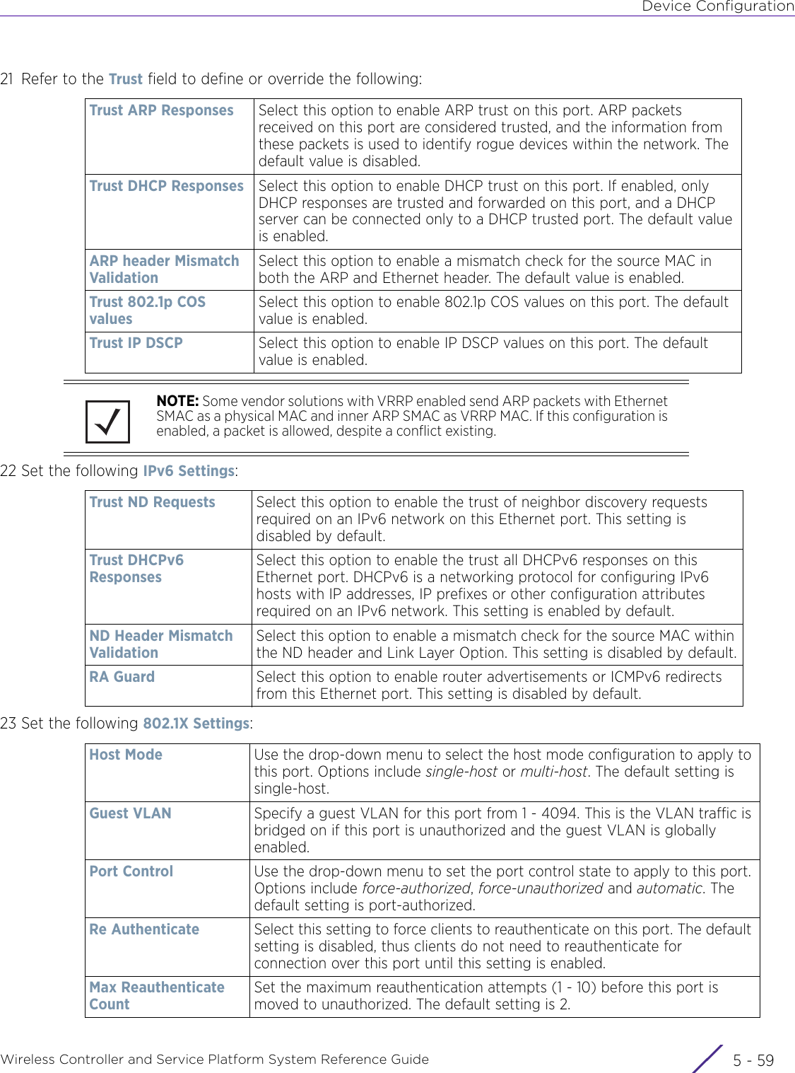 Device ConfigurationWireless Controller and Service Platform System Reference Guide 5 - 5921 Refer to the Trust field to define or override the following:22 Set the following IPv6 Settings:23 Set the following 802.1X Settings:Trust ARP Responses Select this option to enable ARP trust on this port. ARP packets received on this port are considered trusted, and the information from these packets is used to identify rogue devices within the network. The default value is disabled.Trust DHCP Responses Select this option to enable DHCP trust on this port. If enabled, only DHCP responses are trusted and forwarded on this port, and a DHCP server can be connected only to a DHCP trusted port. The default value is enabled.ARP header Mismatch ValidationSelect this option to enable a mismatch check for the source MAC in both the ARP and Ethernet header. The default value is enabled.Trust 802.1p COS valuesSelect this option to enable 802.1p COS values on this port. The default value is enabled.Trust IP DSCP Select this option to enable IP DSCP values on this port. The default value is enabled.NOTE: Some vendor solutions with VRRP enabled send ARP packets with Ethernet SMAC as a physical MAC and inner ARP SMAC as VRRP MAC. If this configuration is enabled, a packet is allowed, despite a conflict existing.Trust ND Requests  Select this option to enable the trust of neighbor discovery requests required on an IPv6 network on this Ethernet port. This setting is disabled by default.Trust DHCPv6 ResponsesSelect this option to enable the trust all DHCPv6 responses on this Ethernet port. DHCPv6 is a networking protocol for configuring IPv6 hosts with IP addresses, IP prefixes or other configuration attributes required on an IPv6 network. This setting is enabled by default.ND Header Mismatch ValidationSelect this option to enable a mismatch check for the source MAC within the ND header and Link Layer Option. This setting is disabled by default.RA Guard Select this option to enable router advertisements or ICMPv6 redirects from this Ethernet port. This setting is disabled by default.Host Mode  Use the drop-down menu to select the host mode configuration to apply to this port. Options include single-host or multi-host. The default setting is single-host.Guest VLAN Specify a guest VLAN for this port from 1 - 4094. This is the VLAN traffic is bridged on if this port is unauthorized and the guest VLAN is globally enabled.Port Control Use the drop-down menu to set the port control state to apply to this port. Options include force-authorized, force-unauthorized and automatic. The default setting is port-authorized.Re Authenticate  Select this setting to force clients to reauthenticate on this port. The default setting is disabled, thus clients do not need to reauthenticate for connection over this port until this setting is enabled.Max Reauthenticate CountSet the maximum reauthentication attempts (1 - 10) before this port is moved to unauthorized. The default setting is 2.