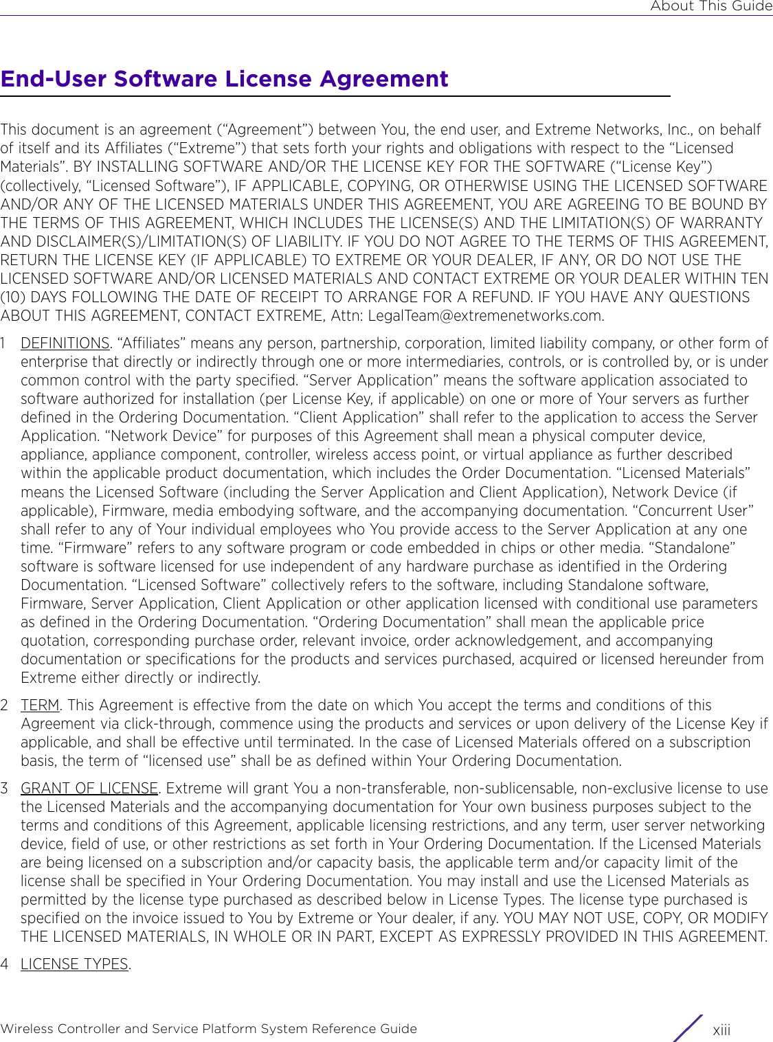 About This GuideWireless Controller and Service Platform System Reference Guide xiiiEnd-User Software License AgreementThis document is an agreement (“Agreement”) between You, the end user, and Extreme Networks, Inc., on behalf of itself and its Affiliates (“Extreme”) that sets forth your rights and obligations with respect to the “Licensed Materials”. BY INSTALLING SOFTWARE AND/OR THE LICENSE KEY FOR THE SOFTWARE (“License Key”) (collectively, “Licensed Software”), IF APPLICABLE, COPYING, OR OTHERWISE USING THE LICENSED SOFTWARE AND/OR ANY OF THE LICENSED MATERIALS UNDER THIS AGREEMENT, YOU ARE AGREEING TO BE BOUND BY THE TERMS OF THIS AGREEMENT, WHICH INCLUDES THE LICENSE(S) AND THE LIMITATION(S) OF WARRANTY AND DISCLAIMER(S)/LIMITATION(S) OF LIABILITY. IF YOU DO NOT AGREE TO THE TERMS OF THIS AGREEMENT, RETURN THE LICENSE KEY (IF APPLICABLE) TO EXTREME OR YOUR DEALER, IF ANY, OR DO NOT USE THE LICENSED SOFTWARE AND/OR LICENSED MATERIALS AND CONTACT EXTREME OR YOUR DEALER WITHIN TEN (10) DAYS FOLLOWING THE DATE OF RECEIPT TO ARRANGE FOR A REFUND. IF YOU HAVE ANY QUESTIONS ABOUT THIS AGREEMENT, CONTACT EXTREME, Attn: LegalTeam@extremenetworks.com.1 DEFINITIONS. “Affiliates” means any person, partnership, corporation, limited liability company, or other form of enterprise that directly or indirectly through one or more intermediaries, controls, or is controlled by, or is under common control with the party specified. “Server Application” means the software application associated to software authorized for installation (per License Key, if applicable) on one or more of Your servers as further defined in the Ordering Documentation. “Client Application” shall refer to the application to access the Server Application. “Network Device” for purposes of this Agreement shall mean a physical computer device, appliance, appliance component, controller, wireless access point, or virtual appliance as further described within the applicable product documentation, which includes the Order Documentation. “Licensed Materials” means the Licensed Software (including the Server Application and Client Application), Network Device (if applicable), Firmware, media embodying software, and the accompanying documentation. “Concurrent User” shall refer to any of Your individual employees who You provide access to the Server Application at any one time. “Firmware” refers to any software program or code embedded in chips or other media. “Standalone” software is software licensed for use independent of any hardware purchase as identified in the Ordering Documentation. “Licensed Software” collectively refers to the software, including Standalone software, Firmware, Server Application, Client Application or other application licensed with conditional use parameters as defined in the Ordering Documentation. “Ordering Documentation” shall mean the applicable price quotation, corresponding purchase order, relevant invoice, order acknowledgement, and accompanying documentation or specifications for the products and services purchased, acquired or licensed hereunder from Extreme either directly or indirectly.2TERM. This Agreement is effective from the date on which You accept the terms and conditions of this Agreement via click-through, commence using the products and services or upon delivery of the License Key if applicable, and shall be effective until terminated. In the case of Licensed Materials offered on a subscription basis, the term of “licensed use” shall be as defined within Your Ordering Documentation.3 GRANT OF LICENSE. Extreme will grant You a non-transferable, non-sublicensable, non-exclusive license to use the Licensed Materials and the accompanying documentation for Your own business purposes subject to the terms and conditions of this Agreement, applicable licensing restrictions, and any term, user server networking device, field of use, or other restrictions as set forth in Your Ordering Documentation. If the Licensed Materials are being licensed on a subscription and/or capacity basis, the applicable term and/or capacity limit of the license shall be specified in Your Ordering Documentation. You may install and use the Licensed Materials as permitted by the license type purchased as described below in License Types. The license type purchased is specified on the invoice issued to You by Extreme or Your dealer, if any. YOU MAY NOT USE, COPY, OR MODIFY THE LICENSED MATERIALS, IN WHOLE OR IN PART, EXCEPT AS EXPRESSLY PROVIDED IN THIS AGREEMENT.4LICENSE TYPES.