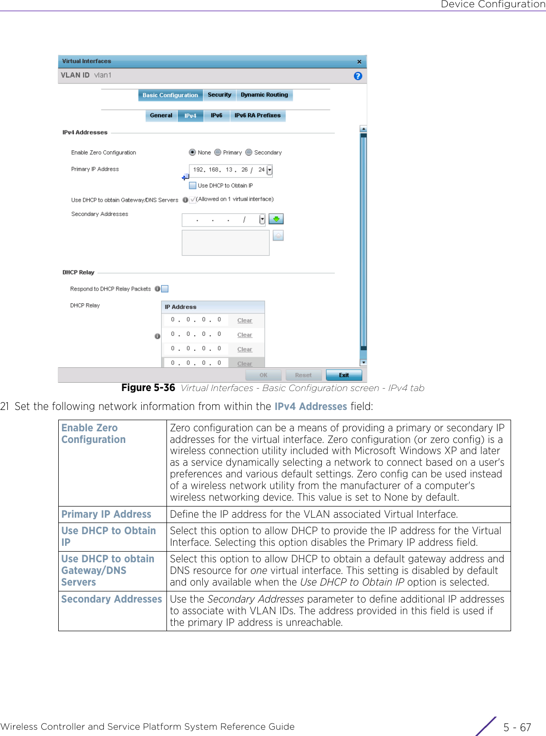 Device ConfigurationWireless Controller and Service Platform System Reference Guide 5 - 67Figure 5-36 Virtual Interfaces - Basic Configuration screen - IPv4 tab21 Set the following network information from within the IPv4 Addresses field:Enable Zero ConfigurationZero configuration can be a means of providing a primary or secondary IP addresses for the virtual interface. Zero configuration (or zero config) is a wireless connection utility included with Microsoft Windows XP and later as a service dynamically selecting a network to connect based on a user&apos;s preferences and various default settings. Zero config can be used instead of a wireless network utility from the manufacturer of a computer&apos;s wireless networking device. This value is set to None by default.Primary IP Address Define the IP address for the VLAN associated Virtual Interface.Use DHCP to Obtain IPSelect this option to allow DHCP to provide the IP address for the Virtual Interface. Selecting this option disables the Primary IP address field. Use DHCP to obtain Gateway/DNS ServersSelect this option to allow DHCP to obtain a default gateway address and DNS resource for one virtual interface. This setting is disabled by default and only available when the Use DHCP to Obtain IP option is selected.Secondary Addresses Use the Secondary Addresses parameter to define additional IP addresses to associate with VLAN IDs. The address provided in this field is used if the primary IP address is unreachable. 