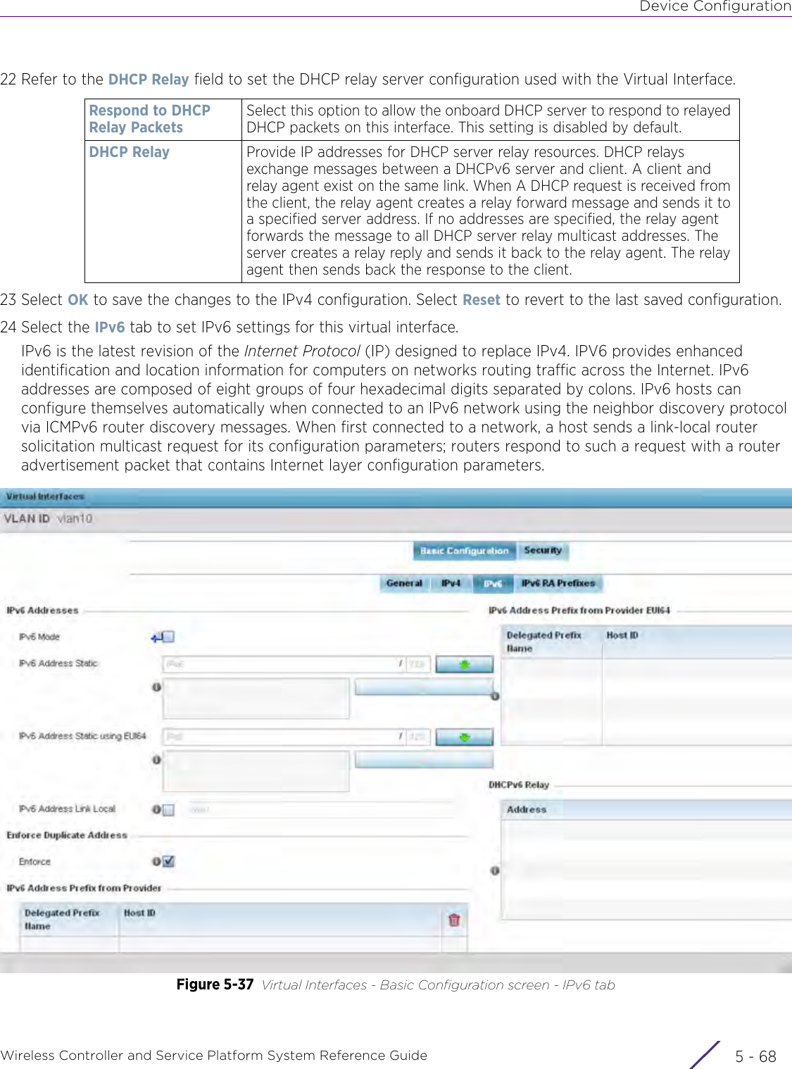 Device ConfigurationWireless Controller and Service Platform System Reference Guide  5 - 6822 Refer to the DHCP Relay field to set the DHCP relay server configuration used with the Virtual Interface.23 Select OK to save the changes to the IPv4 configuration. Select Reset to revert to the last saved configuration.24 Select the IPv6 tab to set IPv6 settings for this virtual interface.IPv6 is the latest revision of the Internet Protocol (IP) designed to replace IPv4. IPV6 provides enhanced identification and location information for computers on networks routing traffic across the Internet. IPv6 addresses are composed of eight groups of four hexadecimal digits separated by colons. IPv6 hosts can configure themselves automatically when connected to an IPv6 network using the neighbor discovery protocol via ICMPv6 router discovery messages. When first connected to a network, a host sends a link-local router solicitation multicast request for its configuration parameters; routers respond to such a request with a router advertisement packet that contains Internet layer configuration parameters.Figure 5-37 Virtual Interfaces - Basic Configuration screen - IPv6 tabRespond to DHCP Relay PacketsSelect this option to allow the onboard DHCP server to respond to relayed DHCP packets on this interface. This setting is disabled by default.DHCP Relay Provide IP addresses for DHCP server relay resources. DHCP relays exchange messages between a DHCPv6 server and client. A client and relay agent exist on the same link. When A DHCP request is received from the client, the relay agent creates a relay forward message and sends it to a specified server address. If no addresses are specified, the relay agent forwards the message to all DHCP server relay multicast addresses. The server creates a relay reply and sends it back to the relay agent. The relay agent then sends back the response to the client. 